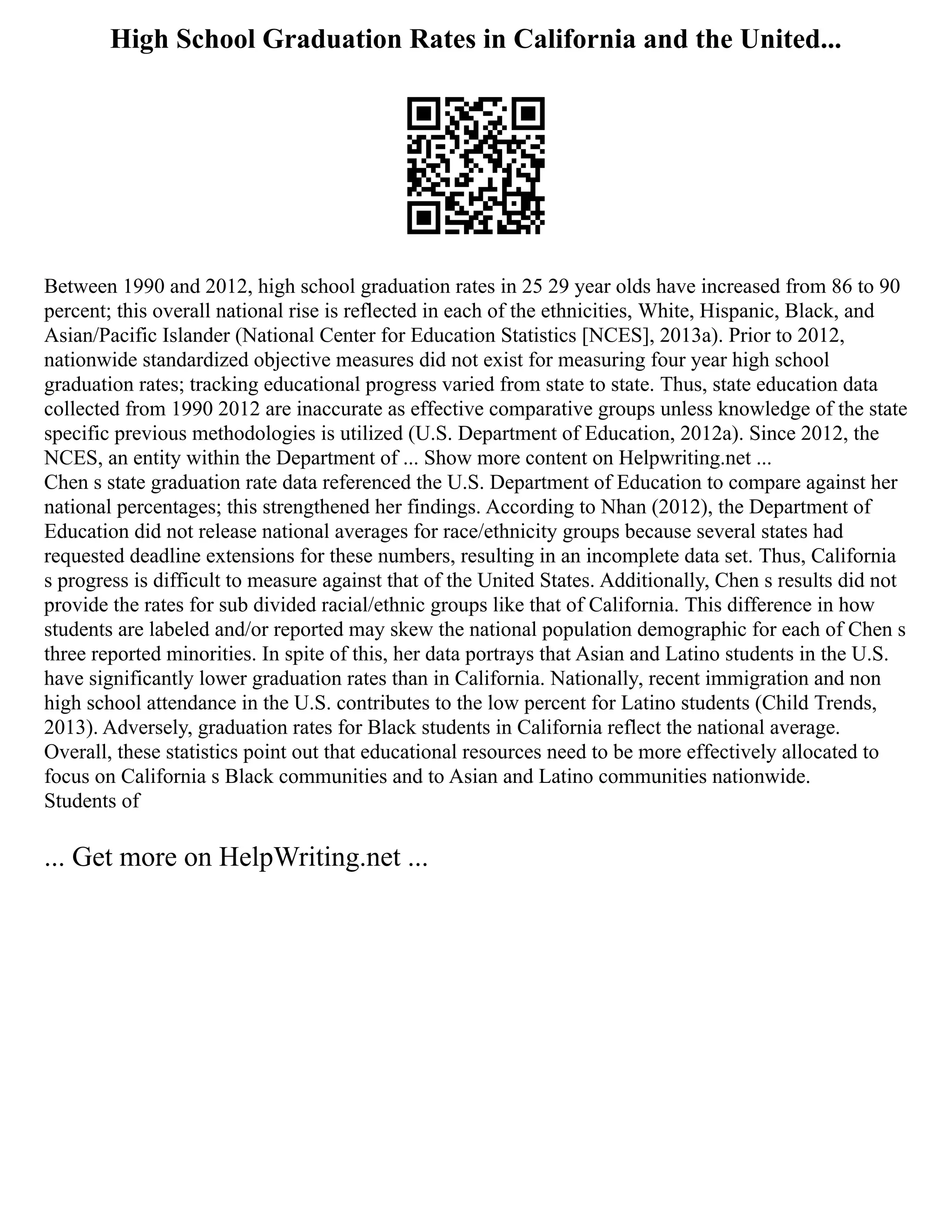 High School Graduation Rates in California and the United...
Between 1990 and 2012, high school graduation rates in 25 29 year olds have increased from 86 to 90
percent; this overall national rise is reflected in each of the ethnicities, White, Hispanic, Black, and
Asian/Pacific Islander (National Center for Education Statistics [NCES], 2013a). Prior to 2012,
nationwide standardized objective measures did not exist for measuring four year high school
graduation rates; tracking educational progress varied from state to state. Thus, state education data
collected from 1990 2012 are inaccurate as effective comparative groups unless knowledge of the state
specific previous methodologies is utilized (U.S. Department of Education, 2012a). Since 2012, the
NCES, an entity within the Department of ... Show more content on Helpwriting.net ...
Chen s state graduation rate data referenced the U.S. Department of Education to compare against her
national percentages; this strengthened her findings. According to Nhan (2012), the Department of
Education did not release national averages for race/ethnicity groups because several states had
requested deadline extensions for these numbers, resulting in an incomplete data set. Thus, California
s progress is difficult to measure against that of the United States. Additionally, Chen s results did not
provide the rates for sub divided racial/ethnic groups like that of California. This difference in how
students are labeled and/or reported may skew the national population demographic for each of Chen s
three reported minorities. In spite of this, her data portrays that Asian and Latino students in the U.S.
have significantly lower graduation rates than in California. Nationally, recent immigration and non
high school attendance in the U.S. contributes to the low percent for Latino students (Child Trends,
2013). Adversely, graduation rates for Black students in California reflect the national average.
Overall, these statistics point out that educational resources need to be more effectively allocated to
focus on California s Black communities and to Asian and Latino communities nationwide.
Students of
... Get more on HelpWriting.net ...
 