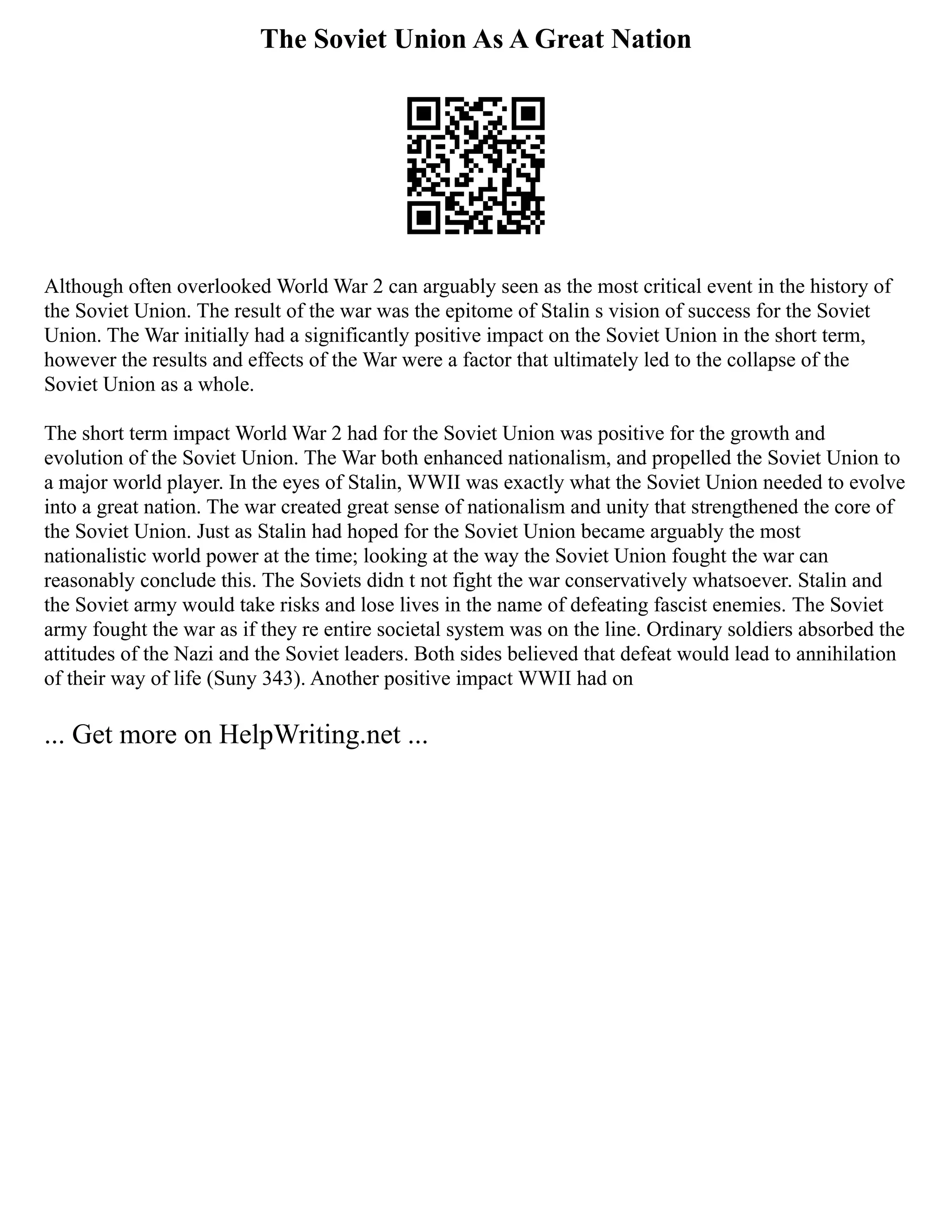The Soviet Union As A Great Nation
Although often overlooked World War 2 can arguably seen as the most critical event in the history of
the Soviet Union. The result of the war was the epitome of Stalin s vision of success for the Soviet
Union. The War initially had a significantly positive impact on the Soviet Union in the short term,
however the results and effects of the War were a factor that ultimately led to the collapse of the
Soviet Union as a whole.
The short term impact World War 2 had for the Soviet Union was positive for the growth and
evolution of the Soviet Union. The War both enhanced nationalism, and propelled the Soviet Union to
a major world player. In the eyes of Stalin, WWII was exactly what the Soviet Union needed to evolve
into a great nation. The war created great sense of nationalism and unity that strengthened the core of
the Soviet Union. Just as Stalin had hoped for the Soviet Union became arguably the most
nationalistic world power at the time; looking at the way the Soviet Union fought the war can
reasonably conclude this. The Soviets didn t not fight the war conservatively whatsoever. Stalin and
the Soviet army would take risks and lose lives in the name of defeating fascist enemies. The Soviet
army fought the war as if they re entire societal system was on the line. Ordinary soldiers absorbed the
attitudes of the Nazi and the Soviet leaders. Both sides believed that defeat would lead to annihilation
of their way of life (Suny 343). Another positive impact WWII had on
... Get more on HelpWriting.net ...
 