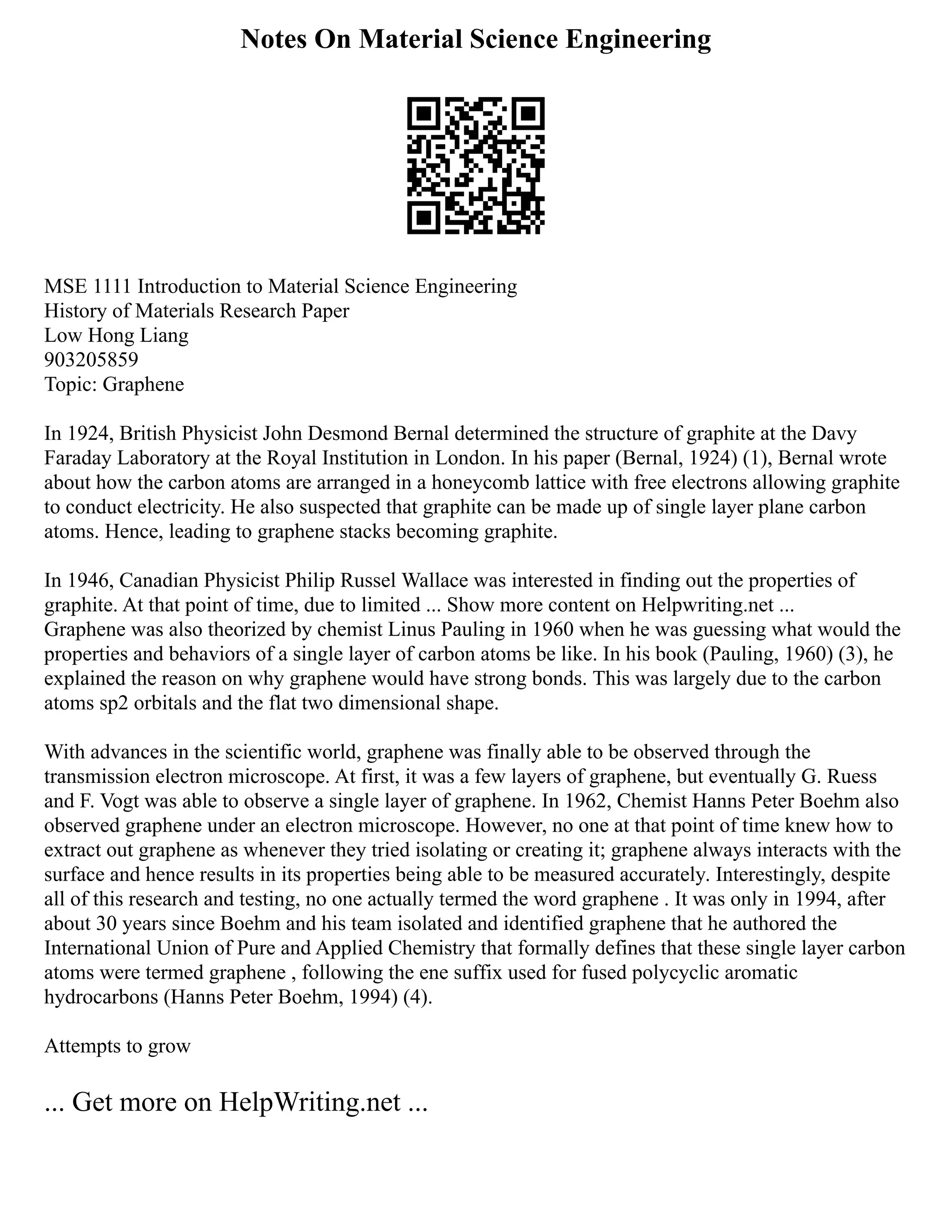 Notes On Material Science Engineering
MSE 1111 Introduction to Material Science Engineering
History of Materials Research Paper
Low Hong Liang
903205859
Topic: Graphene
In 1924, British Physicist John Desmond Bernal determined the structure of graphite at the Davy
Faraday Laboratory at the Royal Institution in London. In his paper (Bernal, 1924) (1), Bernal wrote
about how the carbon atoms are arranged in a honeycomb lattice with free electrons allowing graphite
to conduct electricity. He also suspected that graphite can be made up of single layer plane carbon
atoms. Hence, leading to graphene stacks becoming graphite.
In 1946, Canadian Physicist Philip Russel Wallace was interested in finding out the properties of
graphite. At that point of time, due to limited ... Show more content on Helpwriting.net ...
Graphene was also theorized by chemist Linus Pauling in 1960 when he was guessing what would the
properties and behaviors of a single layer of carbon atoms be like. In his book (Pauling, 1960) (3), he
explained the reason on why graphene would have strong bonds. This was largely due to the carbon
atoms sp2 orbitals and the flat two dimensional shape.
With advances in the scientific world, graphene was finally able to be observed through the
transmission electron microscope. At first, it was a few layers of graphene, but eventually G. Ruess
and F. Vogt was able to observe a single layer of graphene. In 1962, Chemist Hanns Peter Boehm also
observed graphene under an electron microscope. However, no one at that point of time knew how to
extract out graphene as whenever they tried isolating or creating it; graphene always interacts with the
surface and hence results in its properties being able to be measured accurately. Interestingly, despite
all of this research and testing, no one actually termed the word graphene . It was only in 1994, after
about 30 years since Boehm and his team isolated and identified graphene that he authored the
International Union of Pure and Applied Chemistry that formally defines that these single layer carbon
atoms were termed graphene , following the ene suffix used for fused polycyclic aromatic
hydrocarbons (Hanns Peter Boehm, 1994) (4).
Attempts to grow
... Get more on HelpWriting.net ...
 