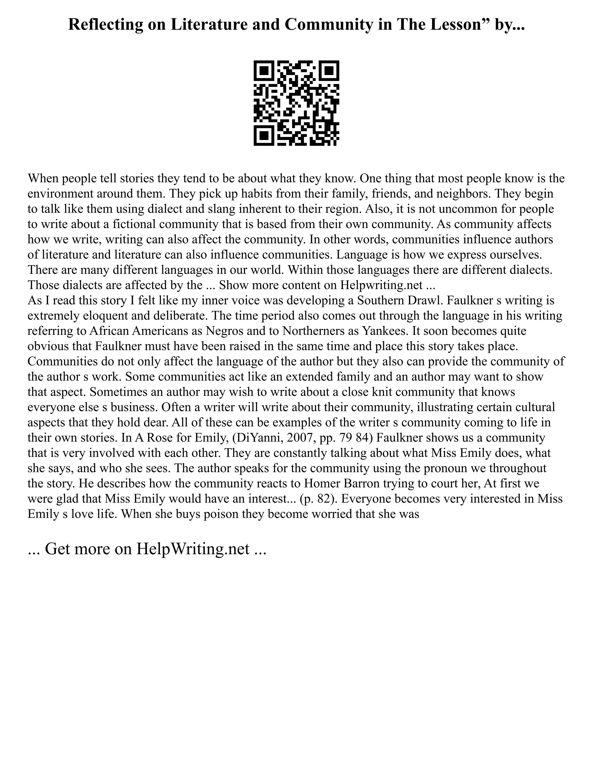 Reflecting on Literature and Community in The Lesson” by...
When people tell stories they tend to be about what they know. One thing that most people know is the
environment around them. They pick up habits from their family, friends, and neighbors. They begin
to talk like them using dialect and slang inherent to their region. Also, it is not uncommon for people
to write about a fictional community that is based from their own community. As community affects
how we write, writing can also affect the community. In other words, communities influence authors
of literature and literature can also influence communities. Language is how we express ourselves.
There are many different languages in our world. Within those languages there are different dialects.
Those dialects are affected by the ... Show more content on Helpwriting.net ...
As I read this story I felt like my inner voice was developing a Southern Drawl. Faulkner s writing is
extremely eloquent and deliberate. The time period also comes out through the language in his writing
referring to African Americans as Negros and to Northerners as Yankees. It soon becomes quite
obvious that Faulkner must have been raised in the same time and place this story takes place.
Communities do not only affect the language of the author but they also can provide the community of
the author s work. Some communities act like an extended family and an author may want to show
that aspect. Sometimes an author may wish to write about a close knit community that knows
everyone else s business. Often a writer will write about their community, illustrating certain cultural
aspects that they hold dear. All of these can be examples of the writer s community coming to life in
their own stories. In A Rose for Emily, (DiYanni, 2007, pp. 79 84) Faulkner shows us a community
that is very involved with each other. They are constantly talking about what Miss Emily does, what
she says, and who she sees. The author speaks for the community using the pronoun we throughout
the story. He describes how the community reacts to Homer Barron trying to court her, At first we
were glad that Miss Emily would have an interest... (p. 82). Everyone becomes very interested in Miss
Emily s love life. When she buys poison they become worried that she was
... Get more on HelpWriting.net ...
 