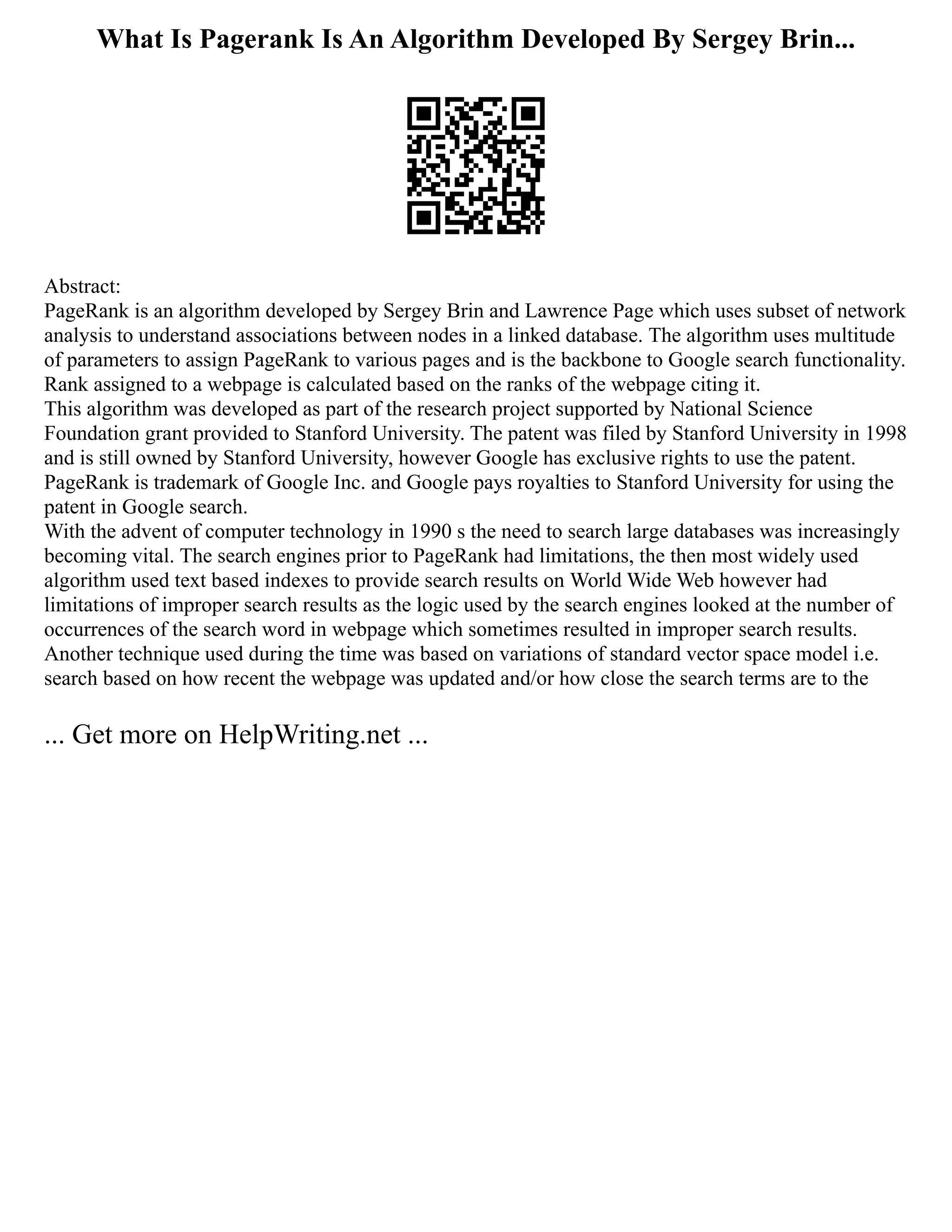 What Is Pagerank Is An Algorithm Developed By Sergey Brin...
Abstract:
PageRank is an algorithm developed by Sergey Brin and Lawrence Page which uses subset of network
analysis to understand associations between nodes in a linked database. The algorithm uses multitude
of parameters to assign PageRank to various pages and is the backbone to Google search functionality.
Rank assigned to a webpage is calculated based on the ranks of the webpage citing it.
This algorithm was developed as part of the research project supported by National Science
Foundation grant provided to Stanford University. The patent was filed by Stanford University in 1998
and is still owned by Stanford University, however Google has exclusive rights to use the patent.
PageRank is trademark of Google Inc. and Google pays royalties to Stanford University for using the
patent in Google search.
With the advent of computer technology in 1990 s the need to search large databases was increasingly
becoming vital. The search engines prior to PageRank had limitations, the then most widely used
algorithm used text based indexes to provide search results on World Wide Web however had
limitations of improper search results as the logic used by the search engines looked at the number of
occurrences of the search word in webpage which sometimes resulted in improper search results.
Another technique used during the time was based on variations of standard vector space model i.e.
search based on how recent the webpage was updated and/or how close the search terms are to the
... Get more on HelpWriting.net ...
 