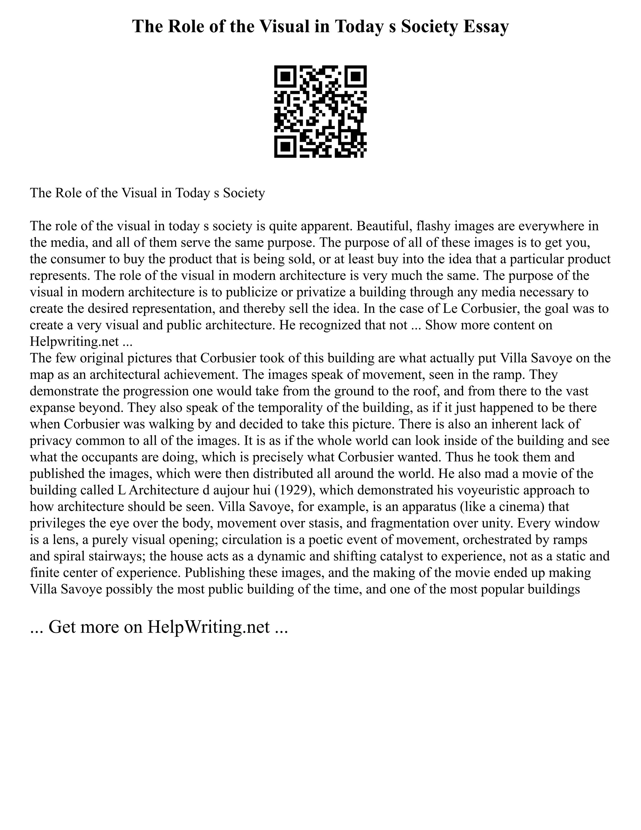 The Role of the Visual in Today s Society Essay
The Role of the Visual in Today s Society
The role of the visual in today s society is quite apparent. Beautiful, flashy images are everywhere in
the media, and all of them serve the same purpose. The purpose of all of these images is to get you,
the consumer to buy the product that is being sold, or at least buy into the idea that a particular product
represents. The role of the visual in modern architecture is very much the same. The purpose of the
visual in modern architecture is to publicize or privatize a building through any media necessary to
create the desired representation, and thereby sell the idea. In the case of Le Corbusier, the goal was to
create a very visual and public architecture. He recognized that not ... Show more content on
Helpwriting.net ...
The few original pictures that Corbusier took of this building are what actually put Villa Savoye on the
map as an architectural achievement. The images speak of movement, seen in the ramp. They
demonstrate the progression one would take from the ground to the roof, and from there to the vast
expanse beyond. They also speak of the temporality of the building, as if it just happened to be there
when Corbusier was walking by and decided to take this picture. There is also an inherent lack of
privacy common to all of the images. It is as if the whole world can look inside of the building and see
what the occupants are doing, which is precisely what Corbusier wanted. Thus he took them and
published the images, which were then distributed all around the world. He also mad a movie of the
building called L Architecture d aujour hui (1929), which demonstrated his voyeuristic approach to
how architecture should be seen. Villa Savoye, for example, is an apparatus (like a cinema) that
privileges the eye over the body, movement over stasis, and fragmentation over unity. Every window
is a lens, a purely visual opening; circulation is a poetic event of movement, orchestrated by ramps
and spiral stairways; the house acts as a dynamic and shifting catalyst to experience, not as a static and
finite center of experience. Publishing these images, and the making of the movie ended up making
Villa Savoye possibly the most public building of the time, and one of the most popular buildings
... Get more on HelpWriting.net ...
 