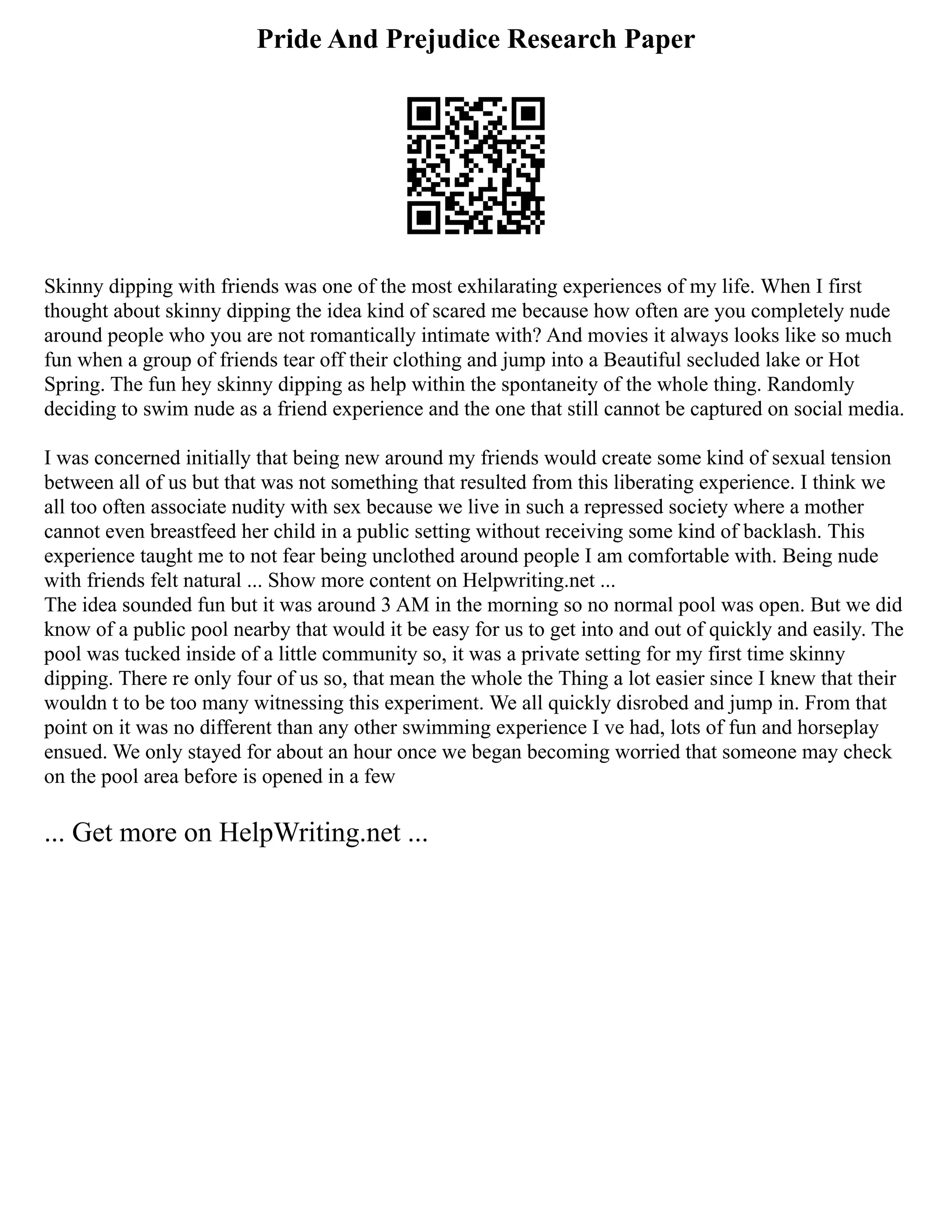 Pride And Prejudice Research Paper
Skinny dipping with friends was one of the most exhilarating experiences of my life. When I first
thought about skinny dipping the idea kind of scared me because how often are you completely nude
around people who you are not romantically intimate with? And movies it always looks like so much
fun when a group of friends tear off their clothing and jump into a Beautiful secluded lake or Hot
Spring. The fun hey skinny dipping as help within the spontaneity of the whole thing. Randomly
deciding to swim nude as a friend experience and the one that still cannot be captured on social media.
I was concerned initially that being new around my friends would create some kind of sexual tension
between all of us but that was not something that resulted from this liberating experience. I think we
all too often associate nudity with sex because we live in such a repressed society where a mother
cannot even breastfeed her child in a public setting without receiving some kind of backlash. This
experience taught me to not fear being unclothed around people I am comfortable with. Being nude
with friends felt natural ... Show more content on Helpwriting.net ...
The idea sounded fun but it was around 3 AM in the morning so no normal pool was open. But we did
know of a public pool nearby that would it be easy for us to get into and out of quickly and easily. The
pool was tucked inside of a little community so, it was a private setting for my first time skinny
dipping. There re only four of us so, that mean the whole the Thing a lot easier since I knew that their
wouldn t to be too many witnessing this experiment. We all quickly disrobed and jump in. From that
point on it was no different than any other swimming experience I ve had, lots of fun and horseplay
ensued. We only stayed for about an hour once we began becoming worried that someone may check
on the pool area before is opened in a few
... Get more on HelpWriting.net ...
 