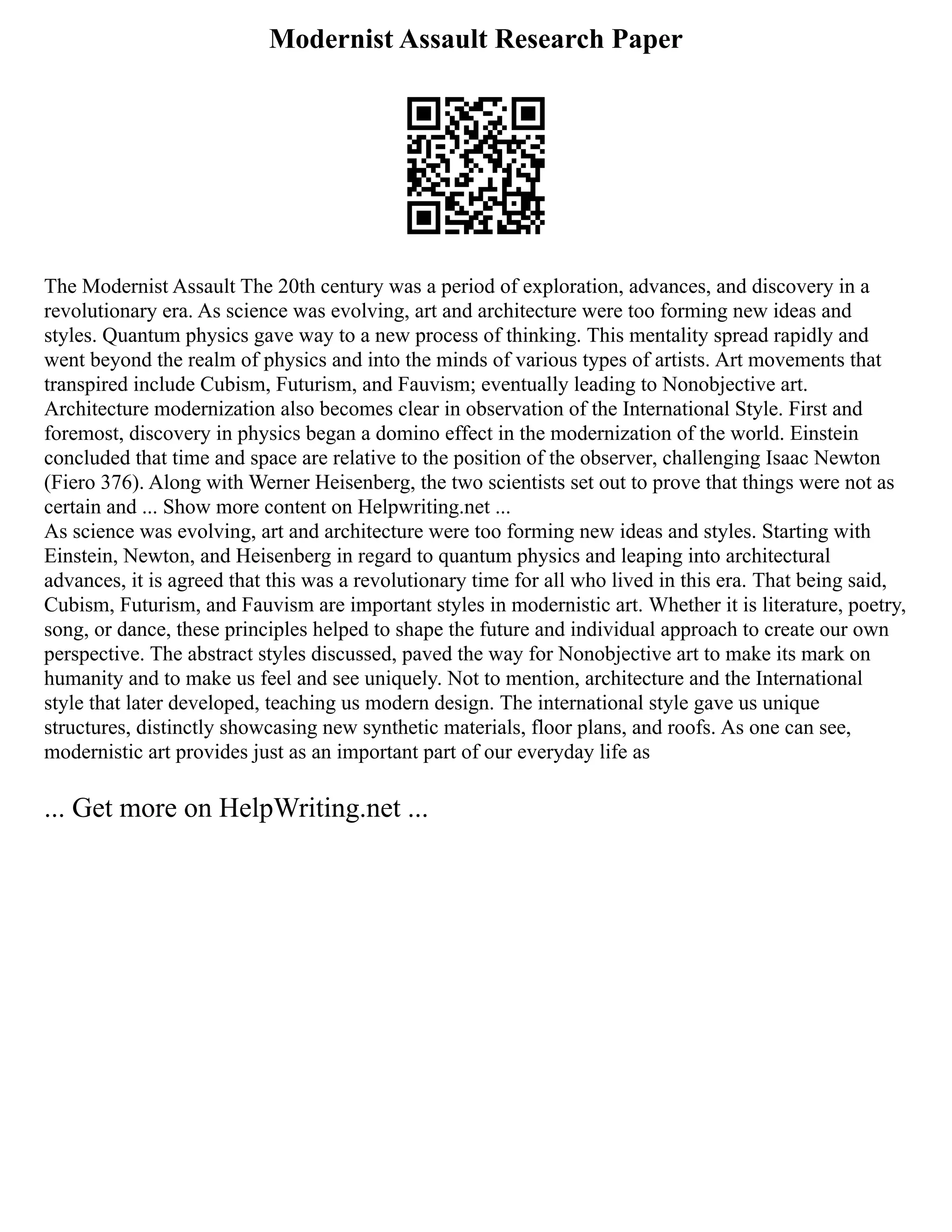 Modernist Assault Research Paper
The Modernist Assault The 20th century was a period of exploration, advances, and discovery in a
revolutionary era. As science was evolving, art and architecture were too forming new ideas and
styles. Quantum physics gave way to a new process of thinking. This mentality spread rapidly and
went beyond the realm of physics and into the minds of various types of artists. Art movements that
transpired include Cubism, Futurism, and Fauvism; eventually leading to Nonobjective art.
Architecture modernization also becomes clear in observation of the International Style. First and
foremost, discovery in physics began a domino effect in the modernization of the world. Einstein
concluded that time and space are relative to the position of the observer, challenging Isaac Newton
(Fiero 376). Along with Werner Heisenberg, the two scientists set out to prove that things were not as
certain and ... Show more content on Helpwriting.net ...
As science was evolving, art and architecture were too forming new ideas and styles. Starting with
Einstein, Newton, and Heisenberg in regard to quantum physics and leaping into architectural
advances, it is agreed that this was a revolutionary time for all who lived in this era. That being said,
Cubism, Futurism, and Fauvism are important styles in modernistic art. Whether it is literature, poetry,
song, or dance, these principles helped to shape the future and individual approach to create our own
perspective. The abstract styles discussed, paved the way for Nonobjective art to make its mark on
humanity and to make us feel and see uniquely. Not to mention, architecture and the International
style that later developed, teaching us modern design. The international style gave us unique
structures, distinctly showcasing new synthetic materials, floor plans, and roofs. As one can see,
modernistic art provides just as an important part of our everyday life as
... Get more on HelpWriting.net ...
 