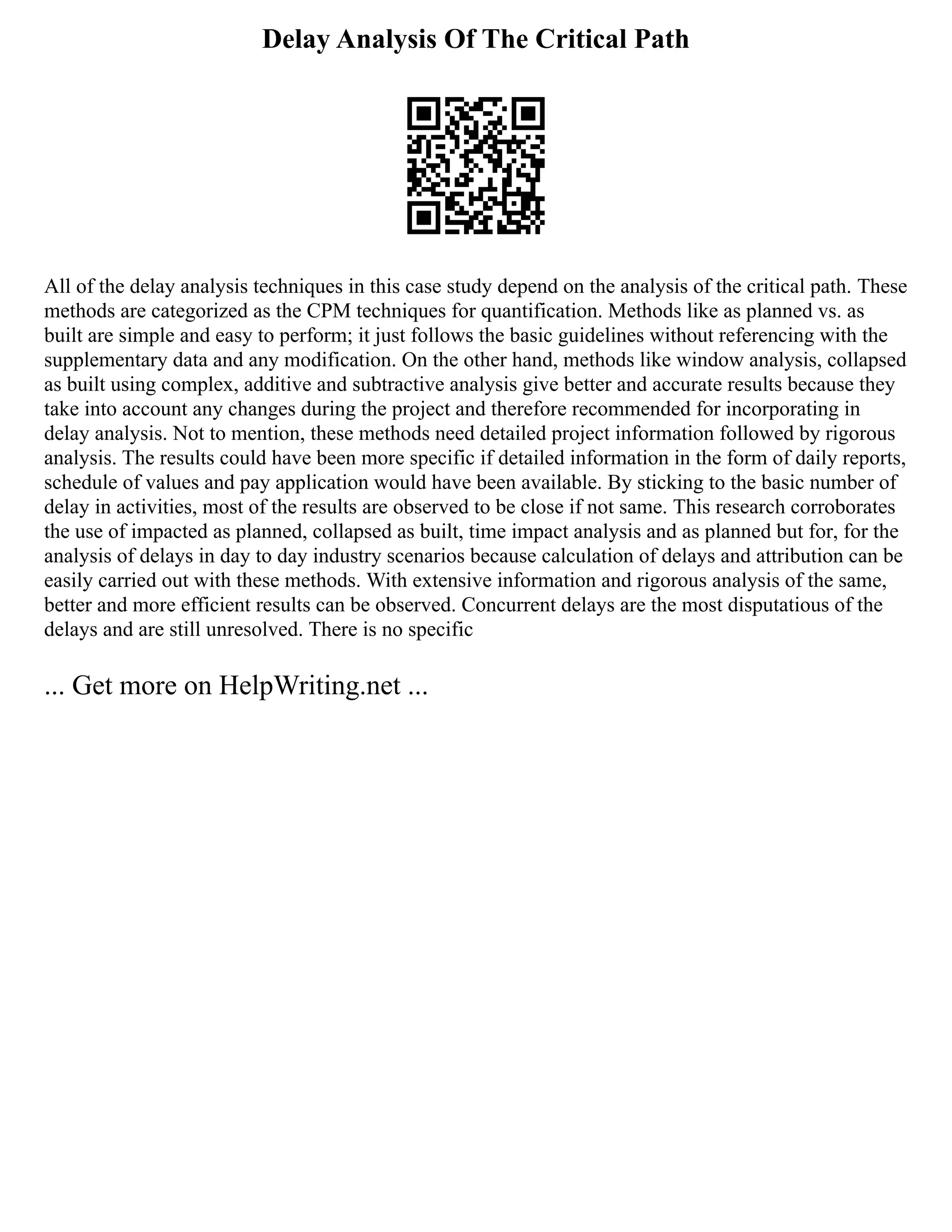 Delay Analysis Of The Critical Path
All of the delay analysis techniques in this case study depend on the analysis of the critical path. These
methods are categorized as the CPM techniques for quantification. Methods like as planned vs. as
built are simple and easy to perform; it just follows the basic guidelines without referencing with the
supplementary data and any modification. On the other hand, methods like window analysis, collapsed
as built using complex, additive and subtractive analysis give better and accurate results because they
take into account any changes during the project and therefore recommended for incorporating in
delay analysis. Not to mention, these methods need detailed project information followed by rigorous
analysis. The results could have been more specific if detailed information in the form of daily reports,
schedule of values and pay application would have been available. By sticking to the basic number of
delay in activities, most of the results are observed to be close if not same. This research corroborates
the use of impacted as planned, collapsed as built, time impact analysis and as planned but for, for the
analysis of delays in day to day industry scenarios because calculation of delays and attribution can be
easily carried out with these methods. With extensive information and rigorous analysis of the same,
better and more efficient results can be observed. Concurrent delays are the most disputatious of the
delays and are still unresolved. There is no specific
... Get more on HelpWriting.net ...
 