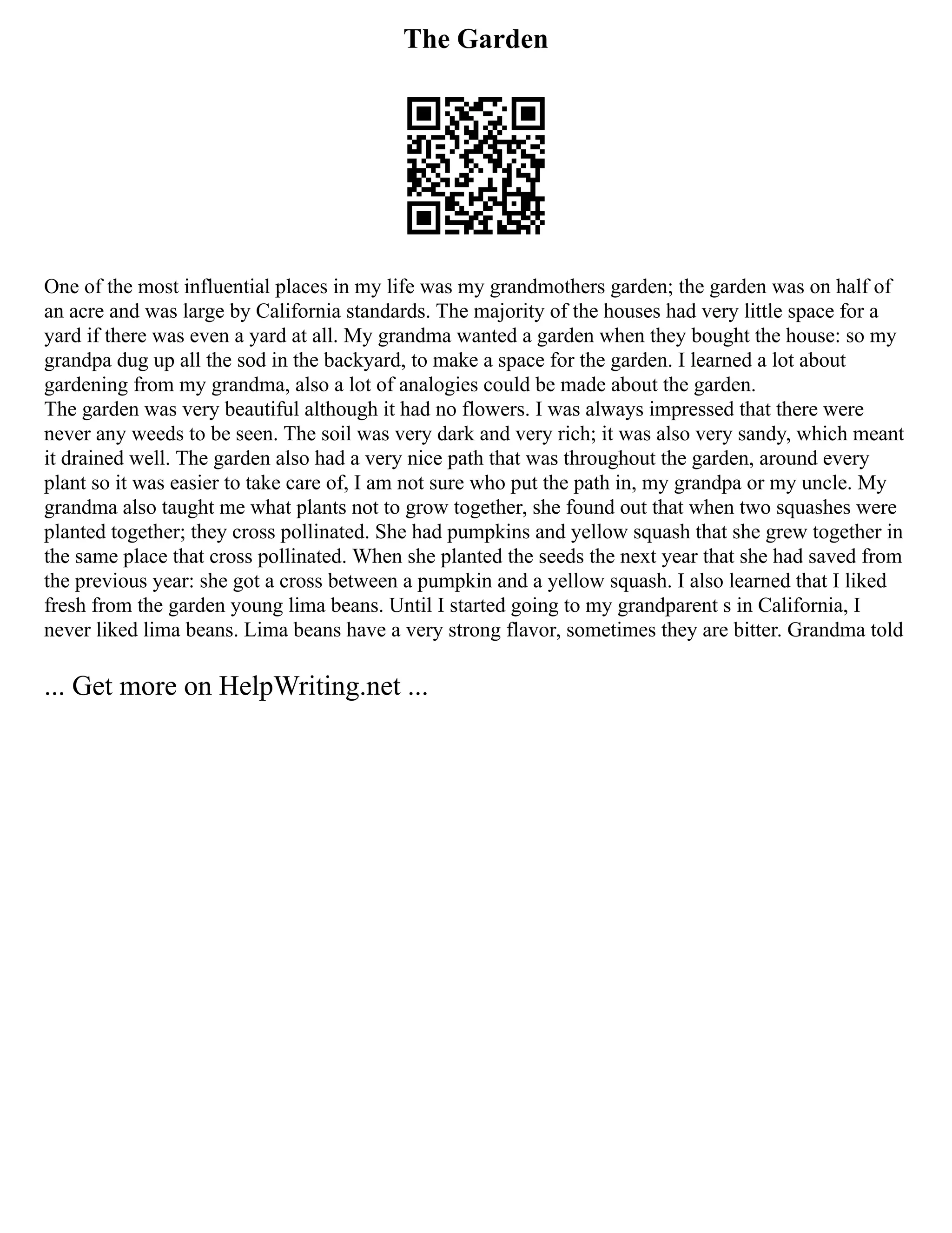 The Garden
One of the most influential places in my life was my grandmothers garden; the garden was on half of
an acre and was large by California standards. The majority of the houses had very little space for a
yard if there was even a yard at all. My grandma wanted a garden when they bought the house: so my
grandpa dug up all the sod in the backyard, to make a space for the garden. I learned a lot about
gardening from my grandma, also a lot of analogies could be made about the garden.
The garden was very beautiful although it had no flowers. I was always impressed that there were
never any weeds to be seen. The soil was very dark and very rich; it was also very sandy, which meant
it drained well. The garden also had a very nice path that was throughout the garden, around every
plant so it was easier to take care of, I am not sure who put the path in, my grandpa or my uncle. My
grandma also taught me what plants not to grow together, she found out that when two squashes were
planted together; they cross pollinated. She had pumpkins and yellow squash that she grew together in
the same place that cross pollinated. When she planted the seeds the next year that she had saved from
the previous year: she got a cross between a pumpkin and a yellow squash. I also learned that I liked
fresh from the garden young lima beans. Until I started going to my grandparent s in California, I
never liked lima beans. Lima beans have a very strong flavor, sometimes they are bitter. Grandma told
... Get more on HelpWriting.net ...
 