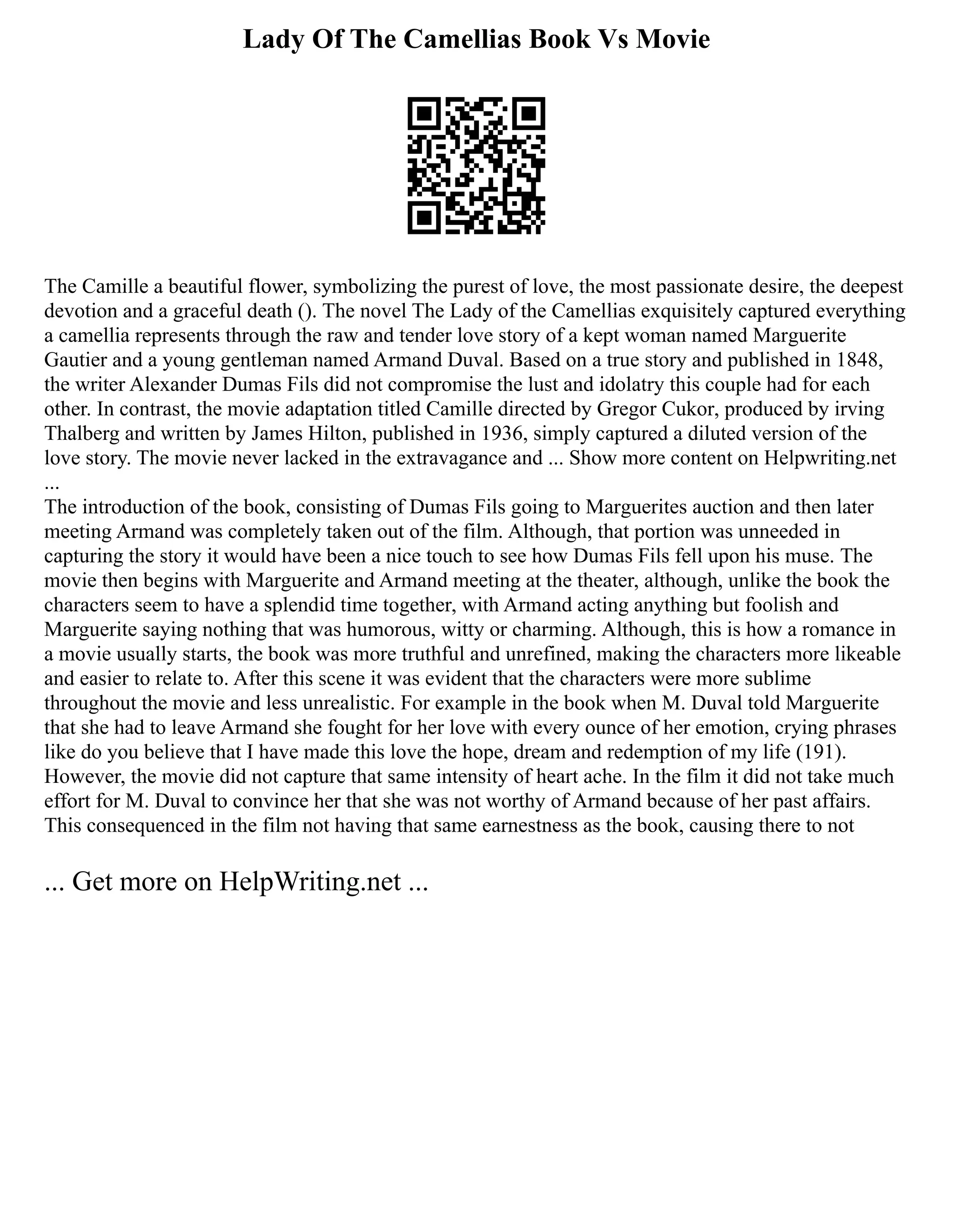 Lady Of The Camellias Book Vs Movie
The Camille a beautiful flower, symbolizing the purest of love, the most passionate desire, the deepest
devotion and a graceful death (). The novel The Lady of the Camellias exquisitely captured everything
a camellia represents through the raw and tender love story of a kept woman named Marguerite
Gautier and a young gentleman named Armand Duval. Based on a true story and published in 1848,
the writer Alexander Dumas Fils did not compromise the lust and idolatry this couple had for each
other. In contrast, the movie adaptation titled Camille directed by Gregor Cukor, produced by irving
Thalberg and written by James Hilton, published in 1936, simply captured a diluted version of the
love story. The movie never lacked in the extravagance and ... Show more content on Helpwriting.net
...
The introduction of the book, consisting of Dumas Fils going to Marguerites auction and then later
meeting Armand was completely taken out of the film. Although, that portion was unneeded in
capturing the story it would have been a nice touch to see how Dumas Fils fell upon his muse. The
movie then begins with Marguerite and Armand meeting at the theater, although, unlike the book the
characters seem to have a splendid time together, with Armand acting anything but foolish and
Marguerite saying nothing that was humorous, witty or charming. Although, this is how a romance in
a movie usually starts, the book was more truthful and unrefined, making the characters more likeable
and easier to relate to. After this scene it was evident that the characters were more sublime
throughout the movie and less unrealistic. For example in the book when M. Duval told Marguerite
that she had to leave Armand she fought for her love with every ounce of her emotion, crying phrases
like do you believe that I have made this love the hope, dream and redemption of my life (191).
However, the movie did not capture that same intensity of heart ache. In the film it did not take much
effort for M. Duval to convince her that she was not worthy of Armand because of her past affairs.
This consequenced in the film not having that same earnestness as the book, causing there to not
... Get more on HelpWriting.net ...
 