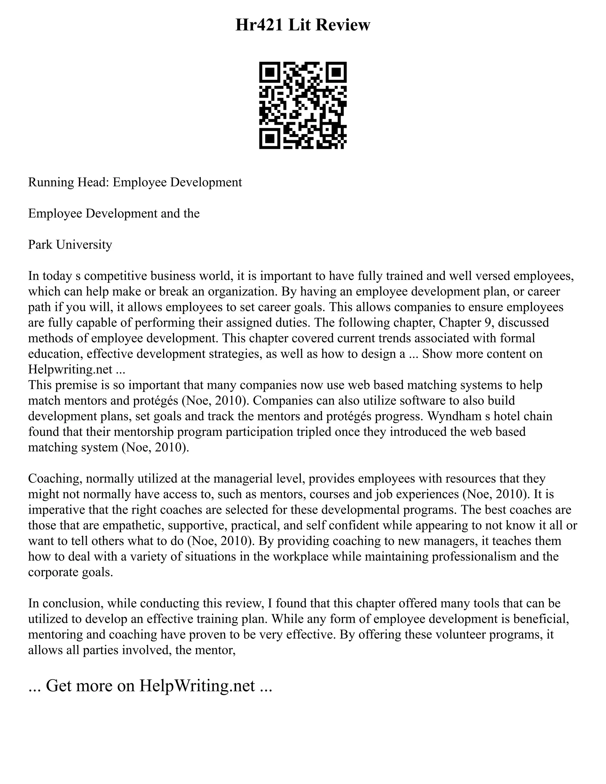 Hr421 Lit Review
Running Head: Employee Development
Employee Development and the
Park University
In today s competitive business world, it is important to have fully trained and well versed employees,
which can help make or break an organization. By having an employee development plan, or career
path if you will, it allows employees to set career goals. This allows companies to ensure employees
are fully capable of performing their assigned duties. The following chapter, Chapter 9, discussed
methods of employee development. This chapter covered current trends associated with formal
education, effective development strategies, as well as how to design a ... Show more content on
Helpwriting.net ...
This premise is so important that many companies now use web based matching systems to help
match mentors and protégés (Noe, 2010). Companies can also utilize software to also build
development plans, set goals and track the mentors and protégés progress. Wyndham s hotel chain
found that their mentorship program participation tripled once they introduced the web based
matching system (Noe, 2010).
Coaching, normally utilized at the managerial level, provides employees with resources that they
might not normally have access to, such as mentors, courses and job experiences (Noe, 2010). It is
imperative that the right coaches are selected for these developmental programs. The best coaches are
those that are empathetic, supportive, practical, and self confident while appearing to not know it all or
want to tell others what to do (Noe, 2010). By providing coaching to new managers, it teaches them
how to deal with a variety of situations in the workplace while maintaining professionalism and the
corporate goals.
In conclusion, while conducting this review, I found that this chapter offered many tools that can be
utilized to develop an effective training plan. While any form of employee development is beneficial,
mentoring and coaching have proven to be very effective. By offering these volunteer programs, it
allows all parties involved, the mentor,
... Get more on HelpWriting.net ...
 