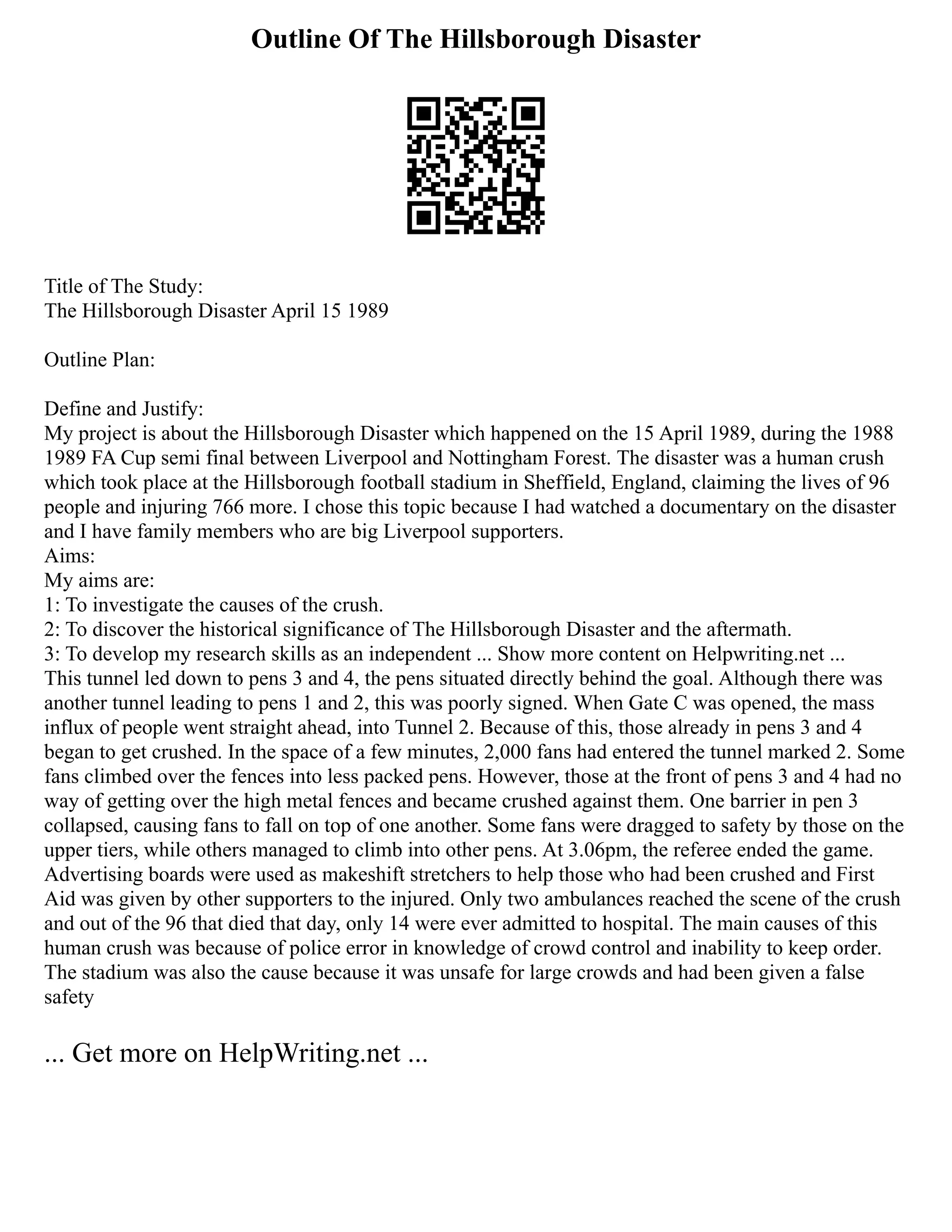 Outline Of The Hillsborough Disaster
Title of The Study:
The Hillsborough Disaster April 15 1989
Outline Plan:
Define and Justify:
My project is about the Hillsborough Disaster which happened on the 15 April 1989, during the 1988
1989 FA Cup semi final between Liverpool and Nottingham Forest. The disaster was a human crush
which took place at the Hillsborough football stadium in Sheffield, England, claiming the lives of 96
people and injuring 766 more. I chose this topic because I had watched a documentary on the disaster
and I have family members who are big Liverpool supporters.
Aims:
My aims are:
1: To investigate the causes of the crush.
2: To discover the historical significance of The Hillsborough Disaster and the aftermath.
3: To develop my research skills as an independent ... Show more content on Helpwriting.net ...
This tunnel led down to pens 3 and 4, the pens situated directly behind the goal. Although there was
another tunnel leading to pens 1 and 2, this was poorly signed. When Gate C was opened, the mass
influx of people went straight ahead, into Tunnel 2. Because of this, those already in pens 3 and 4
began to get crushed. In the space of a few minutes, 2,000 fans had entered the tunnel marked 2. Some
fans climbed over the fences into less packed pens. However, those at the front of pens 3 and 4 had no
way of getting over the high metal fences and became crushed against them. One barrier in pen 3
collapsed, causing fans to fall on top of one another. Some fans were dragged to safety by those on the
upper tiers, while others managed to climb into other pens. At 3.06pm, the referee ended the game.
Advertising boards were used as makeshift stretchers to help those who had been crushed and First
Aid was given by other supporters to the injured. Only two ambulances reached the scene of the crush
and out of the 96 that died that day, only 14 were ever admitted to hospital. The main causes of this
human crush was because of police error in knowledge of crowd control and inability to keep order.
The stadium was also the cause because it was unsafe for large crowds and had been given a false
safety
... Get more on HelpWriting.net ...
 