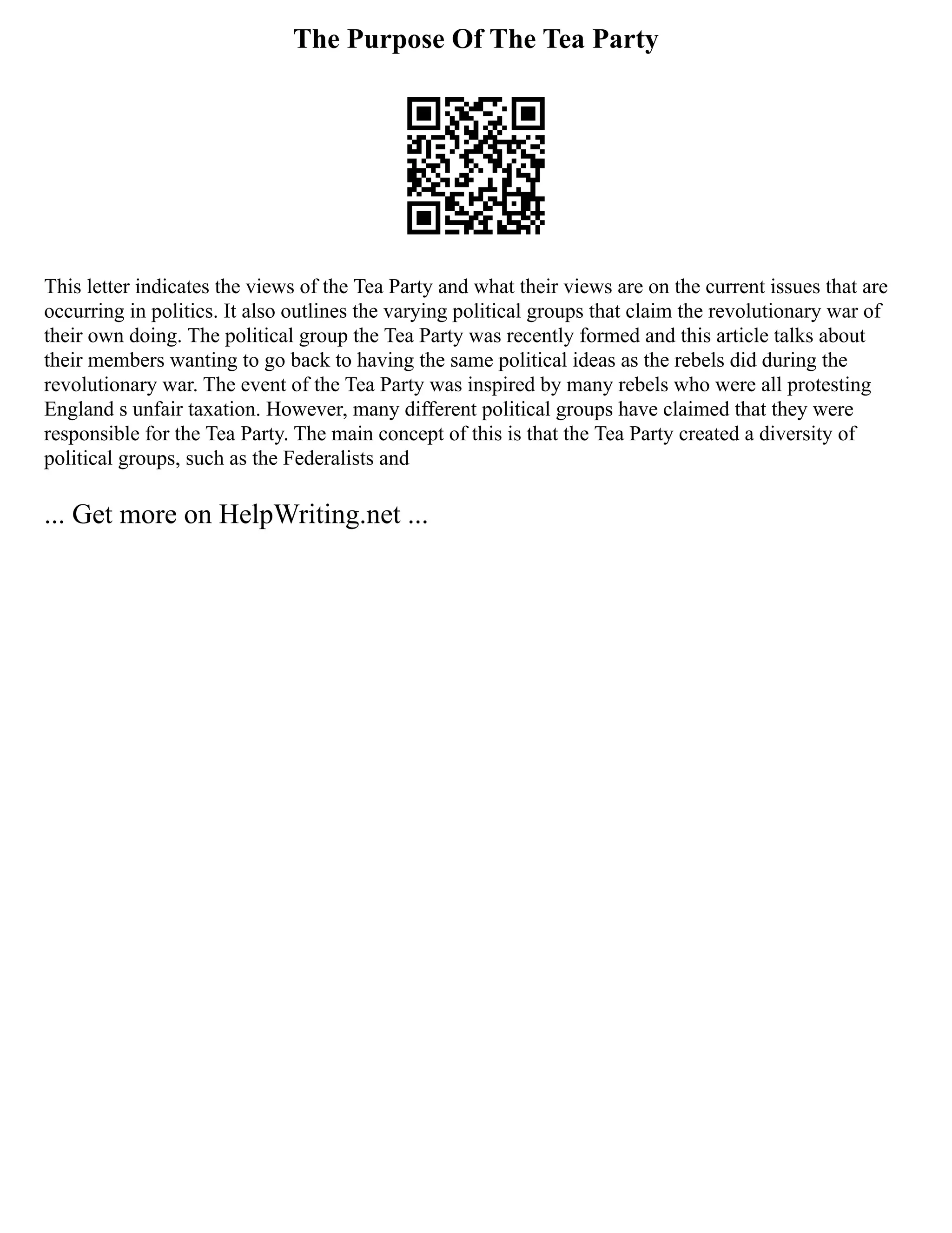 The Purpose Of The Tea Party
This letter indicates the views of the Tea Party and what their views are on the current issues that are
occurring in politics. It also outlines the varying political groups that claim the revolutionary war of
their own doing. The political group the Tea Party was recently formed and this article talks about
their members wanting to go back to having the same political ideas as the rebels did during the
revolutionary war. The event of the Tea Party was inspired by many rebels who were all protesting
England s unfair taxation. However, many different political groups have claimed that they were
responsible for the Tea Party. The main concept of this is that the Tea Party created a diversity of
political groups, such as the Federalists and
... Get more on HelpWriting.net ...
 