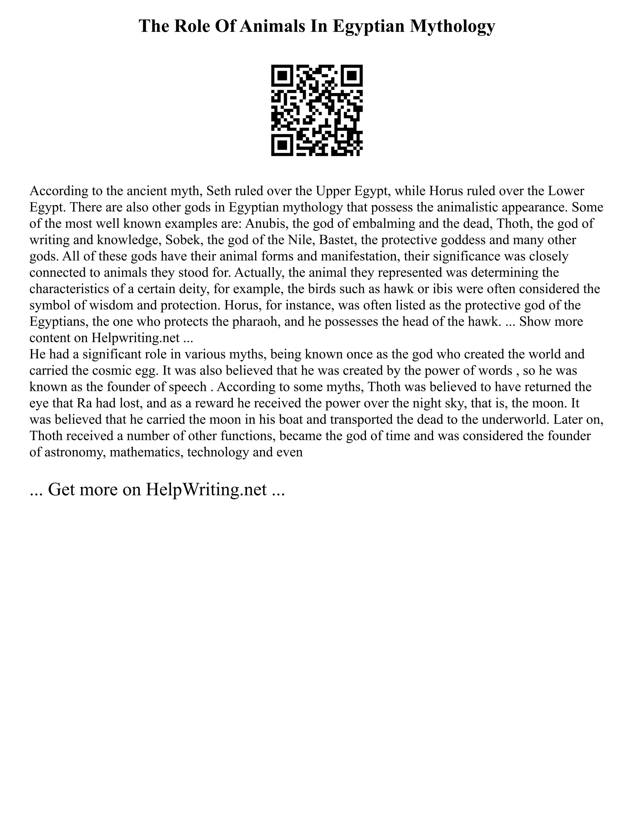 The Role Of Animals In Egyptian Mythology
According to the ancient myth, Seth ruled over the Upper Egypt, while Horus ruled over the Lower
Egypt. There are also other gods in Egyptian mythology that possess the animalistic appearance. Some
of the most well known examples are: Anubis, the god of embalming and the dead, Thoth, the god of
writing and knowledge, Sobek, the god of the Nile, Bastet, the protective goddess and many other
gods. All of these gods have their animal forms and manifestation, their significance was closely
connected to animals they stood for. Actually, the animal they represented was determining the
characteristics of a certain deity, for example, the birds such as hawk or ibis were often considered the
symbol of wisdom and protection. Horus, for instance, was often listed as the protective god of the
Egyptians, the one who protects the pharaoh, and he possesses the head of the hawk. ... Show more
content on Helpwriting.net ...
He had a significant role in various myths, being known once as the god who created the world and
carried the cosmic egg. It was also believed that he was created by the power of words , so he was
known as the founder of speech . According to some myths, Thoth was believed to have returned the
eye that Ra had lost, and as a reward he received the power over the night sky, that is, the moon. It
was believed that he carried the moon in his boat and transported the dead to the underworld. Later on,
Thoth received a number of other functions, became the god of time and was considered the founder
of astronomy, mathematics, technology and even
... Get more on HelpWriting.net ...
 