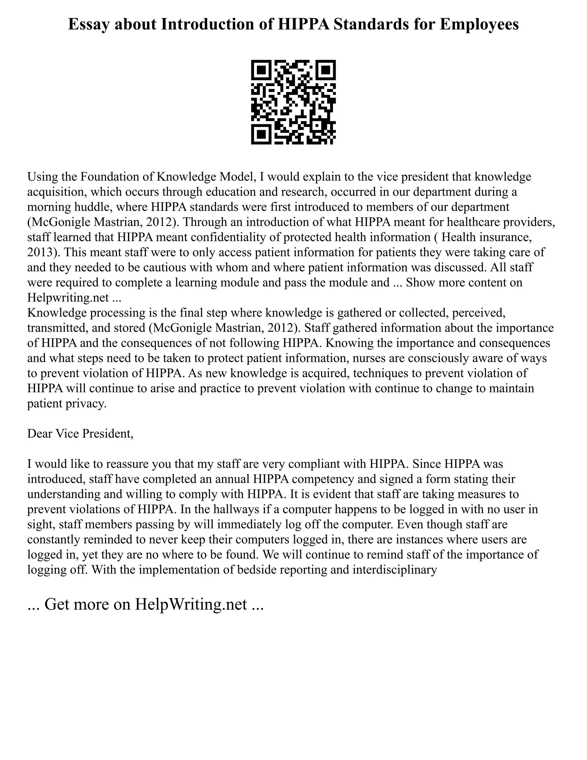 Essay about Introduction of HIPPA Standards for Employees
Using the Foundation of Knowledge Model, I would explain to the vice president that knowledge
acquisition, which occurs through education and research, occurred in our department during a
morning huddle, where HIPPA standards were first introduced to members of our department
(McGonigle Mastrian, 2012). Through an introduction of what HIPPA meant for healthcare providers,
staff learned that HIPPA meant confidentiality of protected health information ( Health insurance,
2013). This meant staff were to only access patient information for patients they were taking care of
and they needed to be cautious with whom and where patient information was discussed. All staff
were required to complete a learning module and pass the module and ... Show more content on
Helpwriting.net ...
Knowledge processing is the final step where knowledge is gathered or collected, perceived,
transmitted, and stored (McGonigle Mastrian, 2012). Staff gathered information about the importance
of HIPPA and the consequences of not following HIPPA. Knowing the importance and consequences
and what steps need to be taken to protect patient information, nurses are consciously aware of ways
to prevent violation of HIPPA. As new knowledge is acquired, techniques to prevent violation of
HIPPA will continue to arise and practice to prevent violation with continue to change to maintain
patient privacy.
Dear Vice President,
I would like to reassure you that my staff are very compliant with HIPPA. Since HIPPA was
introduced, staff have completed an annual HIPPA competency and signed a form stating their
understanding and willing to comply with HIPPA. It is evident that staff are taking measures to
prevent violations of HIPPA. In the hallways if a computer happens to be logged in with no user in
sight, staff members passing by will immediately log off the computer. Even though staff are
constantly reminded to never keep their computers logged in, there are instances where users are
logged in, yet they are no where to be found. We will continue to remind staff of the importance of
logging off. With the implementation of bedside reporting and interdisciplinary
... Get more on HelpWriting.net ...
 