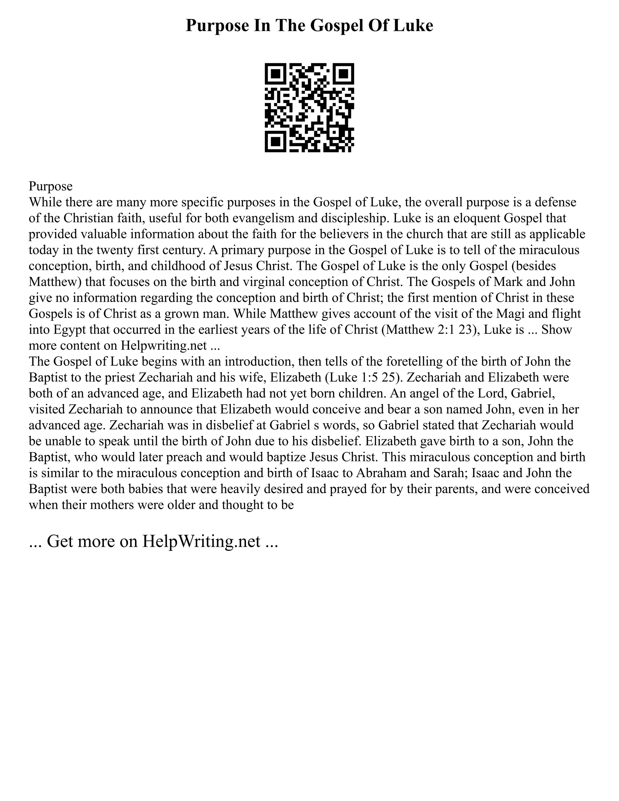 Purpose In The Gospel Of Luke
Purpose
While there are many more specific purposes in the Gospel of Luke, the overall purpose is a defense
of the Christian faith, useful for both evangelism and discipleship. Luke is an eloquent Gospel that
provided valuable information about the faith for the believers in the church that are still as applicable
today in the twenty first century. A primary purpose in the Gospel of Luke is to tell of the miraculous
conception, birth, and childhood of Jesus Christ. The Gospel of Luke is the only Gospel (besides
Matthew) that focuses on the birth and virginal conception of Christ. The Gospels of Mark and John
give no information regarding the conception and birth of Christ; the first mention of Christ in these
Gospels is of Christ as a grown man. While Matthew gives account of the visit of the Magi and flight
into Egypt that occurred in the earliest years of the life of Christ (Matthew 2:1 23), Luke is ... Show
more content on Helpwriting.net ...
The Gospel of Luke begins with an introduction, then tells of the foretelling of the birth of John the
Baptist to the priest Zechariah and his wife, Elizabeth (Luke 1:5 25). Zechariah and Elizabeth were
both of an advanced age, and Elizabeth had not yet born children. An angel of the Lord, Gabriel,
visited Zechariah to announce that Elizabeth would conceive and bear a son named John, even in her
advanced age. Zechariah was in disbelief at Gabriel s words, so Gabriel stated that Zechariah would
be unable to speak until the birth of John due to his disbelief. Elizabeth gave birth to a son, John the
Baptist, who would later preach and would baptize Jesus Christ. This miraculous conception and birth
is similar to the miraculous conception and birth of Isaac to Abraham and Sarah; Isaac and John the
Baptist were both babies that were heavily desired and prayed for by their parents, and were conceived
when their mothers were older and thought to be
... Get more on HelpWriting.net ...
 