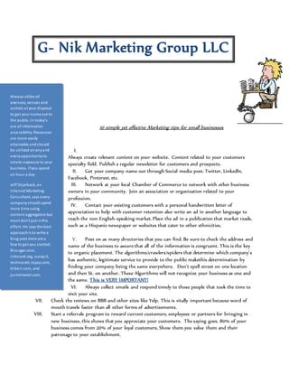 G- Nik Marketing Group LLC 
10 simple yet effective Marketing tips for small businesses 
I. 
Always create relevant content on your website. Content related to your customers 
specialty field. Publish a regular newsletter for customers and prospects. 
II. Get your company name out through Social media post. Twitter, LinkedIn, 
Facebook, Pinterest, etc. 
III. Network at your local Chamber of Commerce to network with other business 
owners in your community. Join an association or organization related to your 
profession. 
IV. Contact your existing customers with a personal handwritten letter of 
appreciation to help with customer retention also write an ad in another language to 
reach the non-English-speaking market. Place the ad in a publication that market reads, 
such as a Hispanic newspaper or websites that cater to other ethnicities. 
V. Post on as many directories that you can find. Be sure to check the address and 
name of the business to assure that all of the information is congruent. This is the key 
to organic placement. The algorithms/crawlers/spiders that determine which company’s 
has authentic, legitimate service to provide to the public makethis determination by 
finding your company being the same everywhere. Don’t spell street on one location 
and then St. on another. These Algorithms will not recognize your business as one and 
the same. This is VERY IMPORTANT! 
VI. Always collect emails and respond timely to those people that took the time to 
visit your site. 
Always utilize all 
avenues, venues and 
outlets at your disposal 
to get your name out to 
the public. In today’s 
era of information 
accessibility. Resources 
are more easily 
attainable and should 
be uti lized on any and 
every opportunity to 
create exposure to your 
bus iness. If you spend 
an hour a day 
Jeff Shjarback, an 
Internet Marketing 
Consultant, says every 
company should spend 
more time using 
content aggregators but 
mos t don't put in the 
effort. He says the best 
approach is to write a 
blog post.Here are a 
few to get you s tarted: 
Bi zsugar.com, 
inbound.org, scoop.it, 
technorati, topsy.com, 
triberr.com, and 
jus tretweet.com. 
or other content, then 
re-publish i t on multiple 
services--the more you 
pos t, the more the 
content will propagate 
VII. Check the reviews on BBB and other sites like Yelp. This is vitally important because word of 
mouth travels faster than all other forms of advertisements. 
VIII. Start a referrals program to reward current customers, employees or partners for bringing in 
new business, this shows that you appreciate your customers. The saying goes. 80% of your 
business comes from 20% of your loyal customers. Show them you value them and their 
patronage to your establishment. 
 