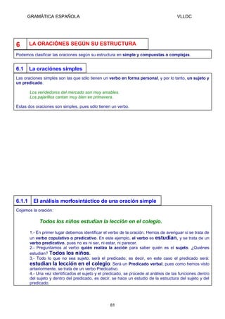 GRAMÁTICA ESPAÑOLA                                                                VLLDC




6       LA ORACIÓNES SEGÚN SU ESTRUCTURA

Podemos clasificar las oraciones según su estructura en simple y compuestas o complejas.


6.1     La oraciónes simples
Las oraciones simples son las que sólo tienen un verbo en forma personal, y por lo tanto, un sujeto y
un predicado.

        Los vendedores del mercado son muy amables.
        Los pajarillos cantan muy bien en primavera.

Estas dos oraciones son simples, pues sólo tienen un verbo.




6.1.1     El análisis morfosintáctico de una oración simple
Cojamos la oración:

             Todos los niños estudian la lección en el colegio.

        1.- En primer lugar debemos identificar el verbo de la oración. Hemos de averiguar si se trata de
        un verbo copulativo o predicativo. En este ejemplo, el verbo es estudian, y se trata de un
        verbo predicativo, pues no es ni ser, ni estar, ni parecer.
        2.- Preguntamos al verbo quién realiza la acción para saber quién es el sujeto. ¿Quiénes
        estudian? Todos los niños.
        3.- Todo lo que no sea sujeto, será el predicado; es decir, en este caso el predicado será:
        estudian la lección en el colegio. Será un Predicado verbal, pues como hemos visto
        anteriormente, se trata de un verbo Predicativo.
        4.- Una vez identificados el sujeto y el predicado, se procede al análisis de las funciones dentro
        del sujeto y dentro del predicado, es decir, se hace un estudio de la estructura del sujeto y del
        predicado.




                                                   81
 