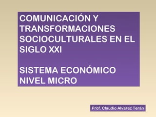 COMUNICACIÓN Y
TRANSFORMACIONES
SOCIOCULTURALES EN EL
SIGLO XXI

SISTEMA ECONÓMICO
NIVEL MICRO

             Prof. Claudio Alvarez Terán
 