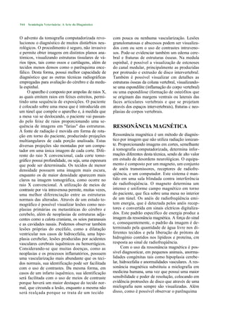 544   Semiologia Veterinária: A Arte do Diagnóstico



O advento da tomografia computadorizada revo-          com pouca ou nenhuma vascularização. Lesões
lucionou o diagnóstico de muitos distúrbios neu-       granulomatosas e abscessos podem ser visualiza-
rológicos. O procedimento é seguro, não invasivo       dos com ou sem o uso de contrastes intraveno-
e permite obter imagens em distintos planos ana-       sos. Pode-se evidenciar também um edema cere-
tómicos, visualizando estruturas tissulares de vá-     bral e fraturas de estruturas ósseas. Na medula
rios tipos, tais como ossos e cartilagens, além de     espinhal, é possível a visualização de estcnoses
tecidos menos densos como o parênquima ence-           do canal medular, principalmente as produzidas
fálico. Desta forma, possui melhor capacidade de       por protrusão e extrusão de disco intervertebral.
diagnóstico que as outras técnicas radiográficas       Também é possível visualizar cm detalhes as
empregadas para avaliação do cérebro e da medu-        estruturas ósseas da coluna vertebral, visualizando-
la espinhal.                                           se uma espondilite (inflamação do corpo vertebral)
     O aparelho é composto por ampolas de raios X,     ou uma espondilose (formação de osteófitos que
as quais emitem raios em feixes estreitos, permi-      se originam das margens ventrais ou laterais das
tindo uma sequência de exposições. O paciente          faces articulares vertebrais e que se projetam
é colocado sobre uma mesa que é introduzida em         através dos espaços intervertebrais), fraturas c neo-
um túnel que compõe o aparelho e, à medida que         plasias de corpos vertebrais.
a mesa vai se deslocando, o paciente vai passan-
do pelo feixe de raios proporcionando uma se-
quência de imagens em "fatias" das estruturas.         RESSONÂNCIA MAGNÉTICA
A fonte de radiação é movida em forma de rota-
ção em torno do paciente, produzindo projeções         Ressonância magnética é um método de diagnós-
multiangulares de cada porção analisada. Estas         tico por imagem que não utiliza radiação ionizan-
diversas projeções são montadas por um compu-          te. Proporcionando imagens em cortes, semelhante
tador em uma única imagem de cada corte. Dife-         à tomografia computadorizada, determina infor-
rente do raio X convencional, cada corte tomo-         mações diferentes desta técnica, sendo de alto valor
gráfico possui profundidade, ou seja, uma espessura    em estudo de desordens neurológicas. O equipa-
que pode ser determinada. Os tecidos de menor          mento é composto por um magneto, um conjunto
densidade possuem uma imagem mais escura,              de anéis transmissores, receptores de radiofre-
enquanto os de maior densidade aparecem mais           qúência, e um computador. Este sistema é man-
claros na imagem tomográfica, como ocorre no           tido em uma sala blindada contra interferência
raio X convencional. A utilização de meios de          de radiofreqúência. O magneto determina um
contraste por via intravenosa permite, muitas vezes,   intenso e uniforme campo magnético em torno
uma melhor diferenciação entre as estruturas           do paciente, que fica sobre uma mesa no interior
normais das alteradas. Através de um estudo to-        de um túnel. Os anéis de radiofreqúência emi-
mográfico é possível visualizar lesões como neo-       tem energia, que é detectada pelos anéis recep-
plasias primárias ou metastáticas do cérebro e         tores e convertida em sinais elctricos digitaliza-
cerebelo, além de neoplasias de estruturas adja-       dos. Este padrão específico de energia produz a
centes como a calota craniana, os seios paranasais     imagem da ressonância magnética. A força do sinal
e as cavidades nasais. Podemos observar também         e, consequentementc, o padrão da imagem é de-
lesões próprias do encéfalo, como a dilatação          terminado pela quantidade de água livre nos di-
ventricular nos casos de hidrocefalia, uma hipo-       ferentes tecidos e pela liberação de prótons de
plasia cerebelar, lesões produzidas por acidentes      hidrogénio contidos nos lipídeos e proteína, cm
vasculares cerebrais isquêmicos ou hemorrágicos.       resposta ao sinal de radiofreqúência.
Considerando-se que muitas doenças, como as                 Com o uso da ressonância magnética é pos-
neoplasias e os processos inflamatórios, possuem       sível diagnosticar, em pequenos animais, anorma-
uma vascularização mais abundante que os teci-         lidades congénitas tais como hipoplasia cerebe-
dos normais, sua identificação pode ser facilitada     lar, hidrocefalia e anormalidades vasculares. A res-
com o uso de contrastes. Da mesma forma, em            sonância magnética substituiu a mielografia em
casos de um infarto isquêmico, sua identificação       medicina humana, uma vez que possui uma maior
será facilitada com o uso de meios de contraste        sensibilidade e poder de resolução, colocando em
porque haverá um maior destaque do tecido nor-         evidência protrusões de disco que através de uma
mal, que circunda a lesão, enquanto a mesma não        mielografia nem sempre são visualizadas. Além
será realçada porque se trata de um tecido             disso, como é possível observar o parênquima
 