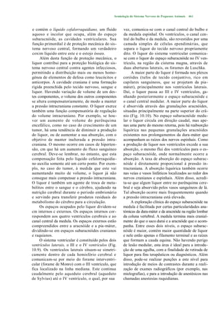 Semiologia do Sistema Nervoso de Pequenos Animais   461



e contém o líquido cefalorraquidiano, um fluido         vez, comunica-se com o canal central do bulbo e
aquoso e incolor que ocupa, além do espa ço             da medula espinhal. Os ventrículos, o canal cen-
subaracnóide, as cavidades ventriculares. Sua           tral do bulbo e da medula, são revestidos por uma
função primordial é de proteção mecânica do sis-        camada simples de células ependimárias, que
tema nervoso central, formando um verdadeiro            separa o liquor do tecido nervoso propriamente
coxim líquido entre este e o estojo ósseo.              dito. O liquor do sistema ventricular comunica-
     Além desta função de proteção mecânica, o          se com o liquor do espaço subaracnóide no IV ven-
liquor contribui para a proteção biológica do sis-      trículo, na região da cisterna magna, através de
tema nervoso central contra agentes infecciosos,        duas aberturas laterais, os forames de Luschka.
permitindo a distribuição mais ou menos homo-                A maior parte do liquor é formada nos plexos
génea de elementos de defesa como leucócitos e          coróides (tufos de tecido conjuntivo, rico em
anticorpos. A cavidade craniana é uma formação          capilares sanguíneos, que se projetam da pia -
rígida preenchida pelo tecido nervoso, sangue e         máter), principalmente nos ventrículos laterais.
liquor. Havendo variação de volume de um des-           Daí, o liquor passa ao III e IV ventrículos, ga-
tes componentes, o volume dos outros componentes        nhando posteriormente o espaço subaracnóide c
se altera compensatoriamente, de modo a manter          o canal central medular. A maior parte do liquor
a pressão intracraniana constante. O liquor exerce      é absorvida através das granulações aracnóides,
também uma função compensatória de regulação            situadas principalmente na parte superior do crâ-
do volume intracraniano. Por exemplo, se hou-           nio (Fig. 10.10). No espaço subaracnóide medu-
ver um aumento de volume do parênquima                  lar o liquor circula em direção caudal, mas ape-
encefálico, como no caso do crescimento de um           nas uma parte do mesmo retorna, pois há reabsorção
tumor, há uma tendência de diminuir a produção          liquórica nas pequenas granulações aracnóides
do liquor, ou de aumentar a sua absorção, com o         existentes nos prolongamentos da dura-máter que
objetivo de manter inalterada a pressão intra-          acompanham as raízes dos nervos espinhais. Como
craniana. O mesmo ocorre em casos de hiperten-          a produção de liquor nos ventrículos excede a sua
são, cm que há um aumento do fluxo sanguíneo            absorção, o mesmo flui dos ventrículos para o es-
cerebral. Deve-se lembrar, no entanto, que esta         paço subaracnóide, onde normalmente ocorre a
compensação feita pelo líquido cefalorraquidia -        absorção. A taxa de absorção do espaço subarac-
no auxilia somente até um certo ponto. Por exem-        nóide é diretamente proporcional à pressão in-
plo, no caso do tumor, à medida que este vai            tracraniana. A absorção liquórica também ocorre
aumentando muito de volume, o liquor já não             nas veias e vasos linfáticos localizados ao redor dos
consegue mais compensar a pressão intracraniana.        nervos cranianos e espinhais. Além disso, acredi-
O liquor é também um agente de troca de meta-           ta-se que algum liquor entre no parênquima cere-
bólitos entre o sangue e o cérebro, ajudando na         bral e seja absorvido pelos vasos sanguíneos de lá.
nutrição cerebral durante o período embrionário         Tal absorção ocorre mais frequentemente quando
e servindo para transferir produtos residuais do        a pressão intracraniana está elevada.
metabolismo do cérebro para a circulação.                    A exploração clínica do espaço subaracnóide na
     Os espaços ocupados pelo liquor dividem-se         medula é facilitada por certas particularidades ana-
cm internos c externos. Os espaços internos cor-        tómicas da dura-máter e da aracnóide na região lombar
respondem aos quatro ventrículos cerebrais e ao         da coluna vertebral. A medula termina mais cranial-
canal central da medula. Os espaços externos estão      mente do que o saco durai e a aracnóide que o acom-
compreendidos entre a aracnóide e a pia-máter,          panha. Entre esses dois níveis, o espaço subarac-
dividindo-se em espaços subaracnóides cranianos         nóide é maior, contém maior quantidade de liquor
e raquianos.                                            e nele estão apenas o filamento terminal e as raízes
     O sistema ventricular é constituído pelos dois     que formam a cauda equina. Não havendo perigo
ventrículos laterais, o III e o IV ventrículos (Fig.    de lesão medular, esta área é ideal para a introdu-
10.9). Os ventrículos laterais situam-se simetri-       ção de uma agulha, com a finalidade de retirada de
camente dentro de cada hemisfério cerebral e            liquor para fins terapêuticos ou diagnósticos. Além
comunicam-se por meio do forame interventri-            disso, pode-se realizar punções a este nível para
cular (forame de Monro) com o III ventrículo, que       introdução de meios de contrastes durante a reali-
fica localizado na linha mediana. Este continua         zação de exames radiográfícos (por exemplo, nas
caudalmente pelo aqueduto cerebral (aqueduto            mielografías), e para a introdução de anestésicos nas
de Sylvius) até o IV ventrículo, o qual, por sua        chamadas anestesias raquidianas.
 