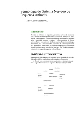 Semiologia do Sistema Nervoso de
Pequenos Animais
  1
      MARY MARCONDES FEITOSA




           INTRODUÇÃO
          De todos os sistemas do organismo, o sistema nervoso é, muitas ve-
          zes, o menos entendido pela maioria dos clínicos. Para que se possa
          realizar corrctamente o exame neurológico e sua respectiva interpre-
          tação, é necessário conhecer a estrutura e o funcionamento do sistema
          nervoso. Sem o conhecimento das bases anatomofuncionais, ainda que
          elementares, não é possível trilhar o caminho da semiologia e da clí-
          nica neurológica. Além disso, o diagnóstico topográfico é de funda-
          mental importância em neurologia, seja para fins clínicos ou para o
          tratamento cirúrgico de algumas enfermidades.


          DIVISÕES DO SISTEMA NERVOSO
          O sistema nervoso pode ser dividido em partes, levando-se em con-
          sideração critérios anatómicos, embriológicos e funcionais.
              A divisão com base em critérios anatómicos é das mais conheci-
          das, e segue demonstrada no esquema abaixo e na Figura 10.1.


                                                            telencéfalo
                                                cérebro
                                  encéfalo-                 diencéfalo

                     Sistema                    cerebelo
                                                                         mesencéfalo
                     Nervoso •
                     Central                    tronco encefálico        ponte

                                                                         bulbo
                                  medula espinhal



                                               [espinhais
                                  nervos
                     Sistema
                                              cranianos
                     Nervoso .
                     Periférico

                                  gânglios terminações
                                  nervosas
 