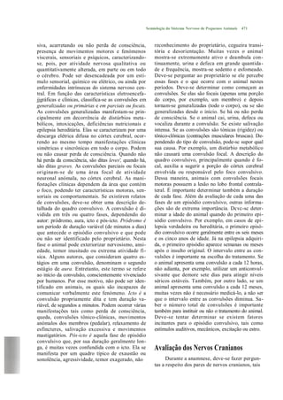 Semiologia do Sistema Nervoso de Pequenos Animais   471



siva, acarretando ou não perda de consciência,          reconhecimento do proprietário, cegueira transi-
presença de movimentos motores e fenómenos              tória e desorientação. Muitas vezes o animal
viscerais, sensoriais e psíquicos, caracterizando-      mostra-se extremamente ativo e deambula con-
se, pois, por atividade nervosa qualitativa ou          tinuamente, urina e defeca em grande quantida-
quantitativamente alterada, em parte ou em todo         de e frequência, mostra-se sedento e esfomeado.
o cérebro. Pode ser desencadeada por um estí-           Deve-se perguntar ao proprietário se ele percebe
mulo sensorial, químico ou elétrico, ou ainda por       essas fases e o que ocorre com o animal nestes
enfermidades intrínsecas do sistema nervoso cen-        períodos. Deve-se determinar como começam as
tral. Em função das características eletroencefa-       convulsões. Se elas são focais (apenas uma porção
jjgráficas e clínicas, classifica-se as convulsões em   do corpo, por exemplo, um membro) e depois
generalizadas ou primárias e em parciais ou focais.     tornam-se generalizadas (todo o corpo), ou se são
As convulsões generalizadas manifestam-se prin-         generalizadas desde o início. Se há ou não perda
cipalmente em decorrência de distúrbios meta -          de consciência. Se o animal cai, urina, defeca ou
bólicos, intoxicações, deficiências nutricionais e      vocaliza durante a convulsão. Se existe salivação
epilepsia hereditária. Elas se caracterizam por uma     intensa. Se as convulsões são tónicas (rigidez) ou
descarga elétrica difusa no córtex cerebral, ocor-      tônico-clônicas (contrações musculares bruscas). De-
rendo ao mesmo tempo manifestações clínicas             pendendo do tipo de convulsão, pode-sc supor qual
simétricas e sincrônicas em todo o corpo. Podem         sua causa. Por exemplo, um distúrbio metabólico
ou não causar perda de consciência. Quando não          não causará uma convulsão focal. A descrição do
há perda da consciência, são ditas leves', quando há,   quadro convulsivo, principalmente quando é fo-
são ditas graves. As convulsões parciais ou focais      cal, auxilia a sugerir a porção do córtex cerebral
originam-se de uma área focal de atividade              envolvida ou responsável pelo foco convulsivo.
neuronal anómala, no córtex cerebral. As mani-          Dessa maneira, animais com convulsões focais
festações clínicas dependem da área que contém          motoras possuem a lesão no lobo frontal contrala-
o foco, podendo ter características motoras, sen-       teral. É importante determinar também a duração
soriais ou comportamentais. Se existirem relatos        de cada fase. Além da avaliação de cada uma das
de convulsões, deve-se obter uma descrição de-          fases de um episódio convulsivo, outras informa-
talhada do quadro convulsivo. A convulsão é di-         ções são de extrema importância. Dcvc-sc deter-
vidida em três ou quatro fases, dependendo do           minar a idade do animal quando do primeiro epi-
autor: pródromo, aura, icto e pós-icto. Pródromo é      sódio convulsivo. Por exemplo, em casos de epi-
um período de duração variável (de minutos a dias)      lepsia verdadeira ou hereditária, o primeiro episó-
que antecede o episódio convulsivo e que pode           dio convulsivo ocorre geralmente entre os seis meses
ou não ser identificado pelo proprietário. Nesta        e os cinco anos de idade. Já na epilepsia adquiri-
fase o animal pode exteriorizar nervosismo, ansi-       da, o primeiro episódio aparece semanas ou meses
edade, temor inusitado ou extrema atividade fí-         após o insulto original. O intervalo entre as con-
sica. Alguns autores, que consideram quatro es-         vulsões é importante na escolha do tratamento. Se
tágios em uma convulsão, denominam o segundo            o animal apresenta uma convulsão a cada 12 horas,
estágio de aura. Entretanto, este termo se refere       não adianta, por exemplo, utilizar um anticonvul-
ao início da convulsão, conscientemente vivenciado      sivante que demore sete dias para atingir níveis
por humanos. Por esse motivo, não pode ser iden-        séricos estáveis. Também, por outro lado, se um
tificado em animais, os quais são incapazes de          animal apresenta uma convulsão a cada 12 meses,
comunicar verbalmente este fenómeno. Icto é a           muitas vezes não é necessário medicá-lo, a não ser
convulsão propriamente dita e tem duração va-           que o intervalo entre as convulsões diminua. Sa-
riável, de segundos a minutos. Podem ocorrer várias     ber o número total de convulsões é importante
manifestações tais como perda de consciência,           também para instituir ou não o tratamento do animal.
queda, convulsões tônico-clônicas, movimentos           Deve-se tentar determinar se existem fatores
anómalos dos membros (pedalar), relaxamento de          incitantes para o episódio convulsivo, tais como
esfíncteres, salivação excessiva e movimentos           estímulos auditivos, mecânicos, excitação ou estro.
mastigatórios. Pós-icto é aquela fase do episódio
convulsivo que, por sua duração geralmente lon-
ga, é muitas vezes confundida com o icto. Ela se        Avaliação dos Nervos Cranianos
manifesta por um quadro típico de exaustão ou
sonolência, agressividade, temor exagerado, não               Durante a anamnese, deve-se fazer pergun-
                                                        tas a respeito dos pares de nervos cranianos, tais
 