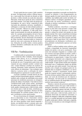 Semiologia do Sistema Nervoso de Pequenos Animais   481

     O nariz pode desviar-se para o lado contrário         O nistagmo espontâneo ocorrendo em direção ho-
da lesão. Na denervação crónica e fibrose muscu-           rizontal ou rotatória é visto frequentemente em
lar, o nariz pode ficar elevado em direção ao lado         doenças agudas do canal semicircular ou do nervo
da lesão e o lábio retraído em razão dos músculos          vestibular, mas também pode ocorrer em lesões vesL
fibrosados. Pode haver perda da saliva (sialorréia)        tibulares centrais. O nistagmo espontâneo vertical
pelo lado afetado. Caso haja lesão da porção pa-           é observado cm lesões vestibulares centrais,
rassimpática do nervo facial, responsável pela             afetando os núcleos vestibulares e o lobo floculo-
inervação das glândulas salivares, mandibular e            nodular do cerebelo.
sublingual, as mucosas do lado afetado podem se                  Também podemos classificar o nistagmo
tornar ressecadas. Observa-se ainda incapacida-            quanto ao fato dele estar presente o tempo todo
de para fechar as pálpebras. O olho pode lacri-            ou não. O nistagmo de descanso é observado
mejar excessivamente em razão da exposição cons-           quando a cabeça do animal está parada em uma
tante. Se a porção parassimpática do nervo facial,         posição normal. Ele é mais característico de doença
a qual inerva as glândulas lacrimais, estiver tam-         vestibular periférica. Nistagmo posicionai apare-
bém acometida, haverá diminuição da produção               ce quando a cabeça está numa posição anormal,
do filme lacrimal, desenvolvendo-se ceratocon-             como para o lado ou para baixo. Ele é observado
juntivitc seca com a presença de úlceras de cór-           principalmente em disfunções vestibulares cen-
nea. Infecções da orelha media e interna podem             trais, podendo eventualmente aparecer cm lesões
produzir distúrbios combinados dos nervos facial           periféricas.
e vestibulococlear.                                              Pode-se realizar também testes calóricos, que
                                                           avaliam a integridade do fascículo longitudinal
                                                           medial, do núcleo e do nervo oculomotor. Estes
VIII Par - Vestibulococlear                                testes são realizados irrigando-se o conduto audi-
                                                           tivo externo com água gelada ou quente, sendo o
     A audição pode ser grosseiramente testada se,         fluxo endolinfático estimulado pelo efeito de
com o animal de olhos vendados, forem lançados             resfriamento ou aquecimento. A água fria resulta
objetos como chaves, ou se o veterinário bater             num nistagmo horizontal com componente rápi-
palmas ou assobiar. O animal deve virar a cabeça           do na direção oposta àquela na qual o ouvido está
na direção do som. O proprietário pode testar esta         sendo testado. A água quente resulta num nistagmo
resposta em casa, tentando acordar o animal com            horizontal com o componente rápido em direção
sons. Lesões bilaterais resultam em ausência de            ao ouvido que está sendo testado. Uma lesão que
resposta. Entretanto, lesões unilaterais são muitas        interfira com a função em qualquer ponto da via
vezes difíceis de determinar. Uma avaliação mais           formada entre os receptores vestibulares e os nervos
objctiva e precisa inclui a utilização de testes           abduccntc, troclear e oculomotor resulta numa
eletrodiagnósticos (potencial evocado auditivo).           perda da resposta normal à estimulação calórica.
     A porção vestibular é testada através de uma          Os testes térmicos podem falhar num animal acor-
reação postural denominada aprumo vestibular e,            dado, em razão da resistência por ele imposta à
também, pela avaliação da mobilidade extra-ocular          sua realização. Tal teste pode ser extremamente
(presença de estrabismo posicionai ou nistagmo),           útil no estabelecimento da integridade do tronco
postura da cabeça e locomoção. Uma lesão no nervo          cerebral num animal comatoso.
vestibulococlear pode causar surdez, inclinação                  Durante a maioria dos processos patológicos,
da cabeça para o lado da lesão (quando for unila-          o lado afetado é menos ativo que o lado normal e o
teral), queda, rolamento para o lado da lesão, andar       nistagmo espontâneo resultante tem um compo-
em círculos para o lado da lesão, estrabismo po-           nente rápido na direção oposta à da lesão. Nas lesões
sicionai e nistagmo espontâneo. Doenças do lobo            irritativas, o lado afetado será o mais ativo e a fase
floculonodular do cerebelo podem causar os si-             rápida se dará para o lado da lesão, porém isto é
nais vestibulares acima mencionados.                       raramente observado em medicina veterinária. A
     No caso da presença de nistagmo espontâneo,           direção do nistagmo é dada pelo componente rápido.
dcvc-sc determinar se este é horizontal, vertical          Isto é, se o animal apresenta um movimento rápido
ou rotatório. A cabeça e o corpo devem ser coloca-         do globo ocular para a direita e lento para a esquerda,
dos em várias posições como lateral esquerda e             diz-se que ele encontra-se com nistagmo horizon-
direita, em decúbito dorsal e esternal, para esta-         tal à direita.
belecer-se a presença e a qualidade do nistagmo.
 