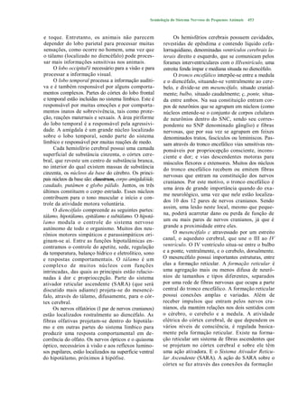 Semiologia do Sistema Nervoso de Pequenos Animais   453



e toque. Entretanto, os animais não parecem                    Os hemisférios cerebrais possuem cavidades,
depender do lobo parietal para processar muitas           revestidas de epêndima e contendo líquido cefa-
sensações, como ocorre no homem, uma vez que              lorraquidiano, denominadas ventrículos cerebrais la-
o tálamo (localizado no diencéfalo) pode proces-          terais direito e esquerdo, que se comunicam pelos
sar mais informações sensitivas nos animais.              forames interventriculares com o IIIventrículo, uma
     O lobo occipital'é necessário para a visão e para    estreita fenda ímpar e mediana situada no diencéfalo.
processar a informação visual.                                 O tronco encefálico interpõe-se entre a medula
     O lobo temporal processa a informação auditi-        e o diencéfalo, situando-se ventralmente ao cere-
va e é também responsável por alguns comporta-            belo, e divide-se em mesencéfalo, situado cranial-
mentos complexos. Partes do córtex do lobo frontal        mente; bulbo, situado caudalmente; ç, ponte, situa-
e temporal estão incluídas no sistema límbico. Este é     da entre ambos. Na sua constituição entram cor-
responsável por muitas emoções e por comporta-            pos de neurônios que se agrupam em núcleos (como
mentos inatos de sobrevivência, tais como prote-          núcleos entende-se o conjunto de corpos celulares
ção, reações maternais e sexuais. A área piriforme        de neurônios dentro do SNC, sendo seu corres-
do lobo temporal é a responsável pela agressivi-          pondente no SNP denominado gânglio) e fibras
dade. A amígdala é um grande núcleo localizado            nervosas, que por sua vez se agrupam em feixes
sobre o lobo temporal, sendo parte do sistema             denominados tratos, fascículos ou leminiscos. Pas-
límbico e responsável por muitas reações de medo.         sam através do tronco encefálico vias sensitivas res-
     Cada hemisfério cerebral possui uma camada           ponsáveis por propriocepção consciente, incons-
superficial de substância cinzenta, o córtex cere-        ciente e dor; e vias descendentes motoras para
bral, que reveste um centro de substância branca,         músculos flexores e extensores. Muitos dos núcleos
no interior do qual existem massas de substância          do tronco encefálico recebem ou emitem fibras
cinzenta, os núcleos da base do cérebro. Os princi-       nervosas que entram na constituição dos nervos
pais núcleos da base são: claustrum, corpo amigdalóide,
                                                          cranianos. Por este motivo, o tronco encefálico é
caudado, putâmen e globo pálido. Juntos, os três
                                                          uma área de grande importância quando do exa-
últimos constituem o corpo estriado. Esses núcleos
                                                          me neurológico, uma vez que nele estão localiza-
contribuem para o tono muscular e início e con-
                                                          dos 10 dos 12 pares de nervos cranianos. Sendo
trole da atividade motora voluntária.
                                                          assim, uma lesão neste local, mesmo que peque-
     O diencéfalo compreende as seguintes partes:
                                                          na, poderá acarretar dano ou perda de função de
tálamo, hipotálamo, epitálamo e subtálamo. O hipotá-
lamo modula o controle do sistema nervoso                 um ou mais pares de nervos cranianos, já que é
autónomo de todo o organismo. Muitos dos neu-             grande a proximidade entre eles.
rônios motores simpáticos e parassimpáticos ori-               O mesencéfalo c atravessado por um estreito
ginam-se aí. Entre as funções hipotalâmicas en-           canal, o aqueduto cerebral, que une o III ao IV
contramos o controle do apetite, sede, regulação          ventrículo. O IV ventrículo situa-se entre o bulbo
da temperatura, balanço hídrico e eletrolítico, sono      e a ponte, ventralmente, e o cerebelo, dorsalmente.
e respostas comportamentais. O tálamo é um                O mesencéfalo possui importantes estruturas, entre
complexo de muitos núcleos com funções                    elas a formação reticular. A formação reticular é
intrincadas, das quais as principais estão relacio-       uma agregação mais ou menos difusa de neurô-
nadas à dor c proprioccpção. Parte do sistema             nios de tamanhos e tipos diferentes, separados
ativador reticular ascendente (SARA) (que será            por uma rede de fibras nervosas que ocupa a parte
discutido mais adiante) projeta-se do mesencé-            central do tronco encefálico. A formação reticular
falo, através do tálamo, difusamente, para o cór-         possui conexões amplas e variadas. Além de
tex cerebral.                                             receber impulsos que entram pelos nervos cra-
     Os nervos olfatórios (I par de nervos cranianos)     nianos, ela mantém relações nos dois sentidos com
estão localizados rostralmente ao diencéfalo. As          o cérebro, o cerebelo e a medula. A atividade
fibras olfativas projetam-se dentro do hipotála-          elétrica do córtex cerebral, de que dependem os
mo e em outras partes do sistema límbico para             vários níveis de consciência, é regulada basica-
produzir uma resposta comportamental em de-               mente pela formação reticular. Existe na forma-
corrência do olfato. Os nervos ópticos e o quiasma        ção reticular um sistema de fibras ascendentes que
óptico, necessários à visão e aos reflexos lumino-        se projetam no córtex cerebral e sobre ele têm
sos pupilares, estão localizados na superfície ventral    uma ação ativadora. E o Sistema Ativador Reticu-
do hipotálamo, próximos à hipófise.                       lar Ascendente (SARA). A ação do SARA sobre o
                                                          córtex se faz através das conexões da formação
 