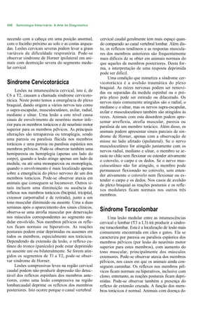 496   Semiologia Veterinária: A Arte do Diagnóstico



necendo com a cabeça em uma posição anormal,             cervical caudal geralmente tem mais espaço quan-
com o focinho próximo ao solo e as costas arquea-        do comparado ao canal vertebral lombar. Além dis-
das. Lesões cervicais severas podem levar a graus        to, os reflexos tendíneos e as respostas muscula-
variáveis de dificuldade respiratória. Pode-se           res dos membros anteriores são frequentemente
observar síndrome de Horner ipsilateral em ani-          mais difíceis de se obter em animais normais do
mais com destruição severa do segmento medu-             que aqueles de membros posteriores. Desta for-
lar cervical.                                            ma, a interpretação de uma resposta deprimida
                                                         pode ser difícil.
                                                              Uma condição que mimetiza a síndrome cer-
Síndrome Cervicotorácica                                 vicotorácica é a avulsão traumática do plexo
                                                         braquial. As raízes nervosas podem ser removi-
     Lesões na intumescência cervical, isto é, de        das ou separadas da medula espinhal ou o pró-
C6 a T2, causam a chamada síndrome cervicoto-            prio plexo pode ser estirado ou dilacerado. Os
rácica. Neste ponto temos a emergência do plexo          nervos mais comumente atingidos são o radial, o
braquial, dando origem a vários nervos tais como         mediano c o ulnar, mas os nervos supra-escapular,
o supra-escapular, musculocutâneo, axilar, radial,       axilar e musculocutâneo também são atingidos às
mediano e ulnar. Uma lesão a este nível causa            vezes. Animais com esta desordem podem apre-
sinais de envolvimento de neurônio motor infe-           sentar arreflexia, atrofia muscular, paresia ou
rior para os membros torácicos e de neurônio motor       paralisia de um membro torácico. Além disso, os
superior para os membros pélvicos. As principais         animais podem apresentar sinais parciais de sín-
alterações são tetraparesia ou tetraplegia, sendo        drome de Horner, apenas com a observação de
uma paresia ou paralisia flácida nos membros             miose no lado afetado (ipsilateral). Se o nervo
torácicos e uma paresia ou paralisia espástica nos       musculocutâneo for atingido juntamente com os
membros pélvicos. Pode-se observar também uma            nervos radial, mediano e ulnar, o membro se ar-
hemiparesia ou hemiplegia (apenas um lado do             rasta no chão sem flexionar ou estender ativamente
corpo), quando a lesão atinge apenas um lado da          o cotovelo, o carpo e os dedos. Se o nervo mus-
medula; ou até uma monoparcsia ou monoplegia,            culocutâneo não for atingido, o membro pode
quando o envolvimento é mais localizado apenas           permanecer flexionado no cotovelo, sem esten-
sobre a emergência do plexo nervoso de um dos            der ativamente o cotovelo nem flexionar ou es-
membros torácicos. Pode-se observar ataxia em            tender o carpo e os dedos. Nos casos de avulsão
animais que conseguem se locomover. Outros si-           do plexo braquial as reações posturais e os refle-
nais incluem uma diminuição ou ausência de               xos medulares ficam normais nos outros três
reflexos nos membros torácicos (bicipital, tricipital,   membros.
cxtensor carporradial e de retirada), junto a um
tono muscular diminuído ou ausente. Uma a duas
semanas após o aparecimento dos sinais clínicos,
observa-se uma atrofia muscular por denervação           Síndrome Toracolombar
nos músculos correspondentes ao segmento me-                  Uma lesão medular entre as intumescências
dular envolvido. Nos membros pélvicos os refle-          cervical e lombar (T3 a L3) irá produzir a síndro-
xos ficam normais ou hiperativos. As reações             me toracolombar. Esta é a localização de lesão mais
posturais podem estar deprimidas ou ausentes em          comumente encontrada em cães e gatos. Ela se
todos os membros, especialmente nos torácicos.           caracteriza por paresia ou paralisia espástica dos
Dependendo da extensão da lesão, o reflexo cu-           membros pélvicos (por lesão do neurônio motor
tâneo do tronco (panículo) pode estar deprimido          superior para estes membros), com aumento do
ou ausente uni ou bilateralmente. Se forem atin-         tono muscular, principalmente dos músculos
gidos os segmentos de Tl a T2, pode-se obser-            extensores. Pode-se observar ataxia dos membros
var síndrome de Horner.                                  pélvicos, nos casos em que os animais ainda con-
     Lesões compressivas leves na região cervical        seguem caminhar. Os reflexos nos membros pél-
caudal podem não produzir depressão tão detec-           vicos ficam normais ou hiperativos, inclusive com
tável dos reflexos espinhais dos membros ante-           clono; entretanto, as reações posturais ficam depri-
riores, como uma lesão compressiva na região             midas. Pode-se observar também a presença do
lombarcaudal deprime os reflexos dos membros             reflexo de extensão cruzada. A função dos mem-
posteriores. Isto ocorre porque o canal vertebral        bros torácicos é normal. Animais com doença do
 