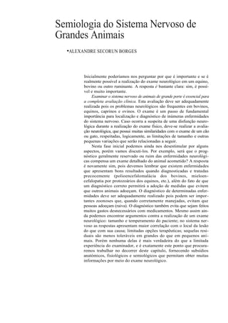 Semiologia do Sistema Nervoso de
Grandes Animais
  •ALEXANDRE SECORUN BORGES


        Inicialmente poderíamos nos perguntar por que é importante e se é
        realmente possível a realização do exame neurológico em um equino,
        bovino ou outro ruminante. A resposta é bastante clara: sim, é possí-
        vel e muito importante.
             Examinar o sistema nervoso de animais de grande porte é essencial para
        a completa avaliação clínica. Esta avaliação deve ser adequadamente
        realizada pois os problemas neurológicos são frequentes em bovinos,
        equinos, caprinos e ovinos. O exame é um passo de fundamental
        importância para localização e diagnóstico de inúmeras enfermidades
        do sistema nervoso. Caso ocorra a suspeita de uma disfunção neuro-
        lógica durante a realização do exame físico, deve-se realizar a avalia-
        ção neurológica, que possui muitas similaridades com o exame de um cão
        ou gato, respeitadas, logicamente, as limitações de tamanho e outras
        pequenas variações que serão relacionadas a seguir.
             Nesta fase inicial podemos ainda nos desestimular por alguns
        aspectos, porém vamos discuti-los. Por exemplo, será que o prog-
        nóstico geralmente reservado ou ruim das enfermidades neurológi-
        cas compensa um exame detalhado do animal acometido? A resposta
        é novamente sim, pois devemos lembrar que existem enfermidades
        que apresentam bons resultados quando diagnosticadas e tratadas
        precocemente (polioencefalomalácia dos bovinos, mieloen -
        cefalopatia por protozoários dos equinos, etc.), além do fato de que
        um diagnóstico correto permitirá a adoção de medidas que evitem
        que outros animais adoeçam. O diagnóstico de determinadas enfer-
        midades deve ser adequadamente realizado pois podem ser impor-
        tantes zoonoses que, quando corretamente manejadas, evitam que
        pessoas adoeçam (raiva). O diagnóstico também evita que sejam feitos
        muitos gastos desnecessários com medicamentos. Mesmo assim ain-
        da podemos encontrar argumentos contra a realização de um exame
        neurológico: tamanho e temperamento do paciente; no sistema ner-
        voso as respostas apresentam maior correlação com o local da lesão
        do que com sua causa; limitadas opções terapêuticas; sequelas resi-
        duais são menos toleráveis em grandes do que em pequenos ani-
        mais. Porém nenhuma delas é mais verdadeira do que a limitada
        experiência do examinador, e é exatamente este ponto que procura-
        remos trabalhar no decorrer deste capítulo, fornecendo subsídios
        anatómicos, fisiológicos e semiológicos que permitam obter muitas
        informações por meio do exame neurológico.
 