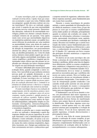 Semiologia do Sistema Nervoso de Grandes Animais   507



      O exame neurológico pode ser adequadamente           a resposta normal do organismo, saberemos iden-
 realizado de forma direta e rápida, basta que esteja-     tificar respostas anormais, passo fundamental para
 mos acostumados a seguir uma rotina. Podemos ainda        um exame bem-sucedido.
 nos perguntar: quando devemos realizar um exa-                  Durante o exame neurológico de grandes
 me neurológico? Ele deve ser realizado sempre             animais, a maior quantidade de informações deve
 que existir a suspeita de que uma anormalidade            ser obtida da anamnese e exame físico, já que são
 do sistema nervoso esteja presente. Determina-            poucas as vezes que os exames complementares
 das alterações, indicativas de anormalidade neu-          acima citados podem ser utilizados, principalmente
 rológica, podem nos chamar a atenção durante a            quando os animais são avaliados em campo. O
 avaliação rotineira de um paciente. Uma apatia            conjunto de informações referentes à neuroana-
 muito mais severa que anormalidades digestivas            tomia, apresentado inicialmente neste capítulo,
 ou respiratórias poderiam causar; um padrão loco-         deve ser consultado pois facilitará a realização do
 motor diferente do produzido por uma tendinite            exame. Devemos nos lembrar que a correta loca-
 ou anormalidade óssea; uma atonia de cauda as-            lização das lesões é passo fundamental para esta-
 sociada a uma diminuição do tono anal quando              belecimento dos diagnósticos diferenciais e, para
 da aferição da temperatura; um posicionamento             isso, o conhecimento da anatomia é fundamen-
 anormal da cabeça; uma assimetria da muscula-             tal. O Quadro 10.1 apresenta um breve resumo
 tura; um decúbito permanente, etc. Como foi citado        das principais divisões anatómicas e respectivas
 acima, inúmeros sinais podem sugerir que um ani-          funções do encéfalo.
 mal tenha alguma anormalidade neurológica, mas                 Os objetivos de um exame neurológico são: con-
 vamos simplificar o problema e imaginar que de-           firmar a presença de um problema neurológico,
 terminados sinais clínicos que não possam ser ex-         localizar o problema, definir uma lista de diagnós-
 plicados por alteração em outros sistemas podem           ticos diferenciais, definir os exames complemen-
 ter origem em uma disfunção neurológica.
                                                           tares, estabelecer o diagnóstico mais provável c o
      O exame é dificultado pelo escasso acesso para
                                                           prognóstico e realizar o tratamento (Quadro 10.2).
avaliação direta, quando comparado a outros sis-
                                                                Paralelamente dcve-se tomar as medidas
temas. Isto é percebido já que nenhuma estrutura
                                                           preventivas necessárias para que o problema não
nervosa pode ser palpada diretamente e, com
                                                           ocorra em outros animais. Deve-se lembrar que
exceção da papila óptica, também não pode ser
                                                           as informações devem ser inicialmente obtidas e
visualizada. O exame neurológico deve ser realizado
                                                           posteriormente interpretadas. Uma tentativa pre-
tendo como base a resposta obtida em provas especi-
ficas da avaliação funcional (isto é, estimula-se as       coce de interpretação quando conduzida a um
estruturas do sistema nervoso e observa-se a resposta,     caminho errado pode acarretar em uma precipi-
que deve ser classificada como normal ou anormal).         tação na orientação do exame e consequentes
      O exame neurológico baseia-se na avaliação do        perdas de informações que poderiam ser impor-
 comportamento, nível de consciência, postura e movi-      tantes para um diagnóstico preciso.
 mentos (andar, trotar e galopar), pares de nervos              É fundamental o uso de luvas durante o exa-
 cranianos, reações posturais e, quando possível, na       me; este procedimento dará maior segurança ao
 realização de reflexos espinhais. Pode-se incluir         examinador, pois a raiva é uma importante zoonose
 exames complementares como análise do líqui-              que apresenta diversas formas de manifestação
 do cefalorraquidiano, radiografias simples ou con-        clínica, nem sempre fáceis de serem inicialmen-
 trastadas (mielografia), eletroencefalografias,           te identificadas. Além disso, algumas vezes exa-
 eletroneuromiografia, tomografia computadorizada          minamos o animal apenas uma vez, não sendo
 e ressonância magnética.                                  possível retornar para acompanhar a evolução do
      Quando se percebe que o exame neurológi-             quadro clínico. O uso de luvas representa uma
 co deve ser realizado e interpretado a partir das         grande segurança, evitando aborrecimentos e
 respostas obtidas em provas específicas da avali-         preocupações futuras.
 ação funcional e com a familiarização dos proce-               O uso de uma ficha de exame (protocolo)
 dimentos e testes utilizados, ele passa a ser exe-        permite a realização de exame completo, já que
 cutado rotineiramente e com a mesma facilidade            dificilmente esqueceremos alguma etapa, até que
 do exame dos outros sistemas (respiratório, diges-        estejamos complctamente familiarizados com os
 tório, locomotor, etc.). Sempre que soubermos rea-        procedimentos de avaliação além de facilitar o
 lizar corretamente um teste e conhecermos qual            acompanhamento e os exames subsequentes.
 