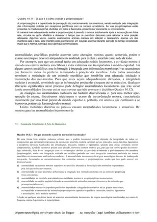 Quadro 10.11 - O que é e como avaliar a propriocepção?
  A propriocepção é a capacidade de percepção do posicionamento dos membros, sendo realizada pela integração
  das informações obtidas por receptores periféricos com os núcleos encefálicos. As vias pro-prioceptivas estão
  presentes na medula espinhal, divididas em tratos e fascículos, podendo ser consciente ou inconsciente.
  A maneira mais adequada de avaliar a propriocepção é parando o animal subitamente após a locomoção em linha
  reta, círculos ou após afastá-lo e observar o tempo que os membros demoram para retornar a uma posição
  adequada. Algumas vezes, quando examinamos animais mansos em estação e deslocamos apenas um dos
  membros para o lado, este membro pode permanecer em posição anormal durante período de tempo considerado
  maior que o normal, sem que isso signifique anormalidade.



anormalidades encefálicas poderão acarretar tanto alterações motoras quanto sensoriais, porém o
exame neurológico deve ser adequadamente realizado para excluir o encéfalo como sede da lesão.
     Por exemplo, para que um animal tenha um adequado padrão locomotor, a atividade motora é
iniciada nos centros motores encefálicos e estes estímulos são transportados à medula espinhal. Em
alguns centros encefálicos esta informação é integrada com informações propriocepti-vas ascendentes
que fornecem dados da periferia, informando a posição dos membros. Estes dados associados
permitem a modulação de um estímulo encefálico que possibilite uma adequada iniciação e
manutenção dos movimentos. Para que estes sejam adequadamente efetuados, a integridade
medular é essencial, permitindo que as informações produzidas cheguem até os músculos. Qualquer
alteração significativa neste processo pode deflagrar anormalidades locomotoras que irão variar
desde anormalidades discretas até as mais severas que irão provocar o decúbito (Quadro 10.12).
     As etiologias das anormalidades medulares são bastante diversificadas e, para uma melhor apre-
sentação do exame, discutiremos inicialmente o exame da incoordenação motora, caracterizada
inicialmente por uma lesão parcial da medula espinhal e, portanto, em animais que continuam a se
locomover, porém cuja locomoção não é normal.
     Lesões medulares discretas ou parciais causam anormalidades locomotoras e sensoriais. De
maneira geral as anormalidades locomotoras de



518 Semiologia Veterinária: A Arte do Diagnóstico



 Quadro 10.12 - Do que depende o padrão normal de locomoção?
 De uma forma bem simples podemos afirmar que o padrão locomotor normal depende da integridade de todos os
 componentes que participam do processo de locomoção: encéfalo, medula espinhal, nervos, músculos, ossos, ten dões, ligamentos
 e receptores nervosos localizados em articulações, músculos, tendões e ligamentos. Quando uma destas estruturas estiver
 comprometida, o padrão locomotor poderá estar afetado. Devemos também lembrar que, para que um correto padrão locomotor
 seja elaborado, deve haver integração com as informações obtidas da periferia informando o posicionamento dos membros
 (propriocepção), sendo esta integração realizada no encéfalo (podendo ser uma integração consciente realizada no tronco
 encefálico ou inconsciente realizada no cerebelo). A anormali dade locomotora de origem neurológica decorre de inadequada
 integração, formulação ou encaminhamento dos estímulos motores e proprioceptivos, sendo que isto pode ocorrer em
 diversos locais:
 a)   anormalidade em centros motores superiores no encéfalo alterando a formulação dos estímulos responsáveis
      pela iniciação dos movimentos;
 b)   anormalidade no troco encefálico dificultando a integração dos estímulos motores com os estímulos propriocep
      tivos conscientes;
 c)   anormalidades no cerebelo acarretando anormalidades motoras e proprioceptivas inconscientes;
 d)   anormalidade na medula espinhal afetando a transmissão de estímulos motores (eferentes) e de estímulos pro
      prioceptivos (aferentes);
 e)   anormalidades nos nervos espinhais periféricos impedindo a chegada dos estímulos até os grupos musculares,
      ou impedindo a transmissão de estímulos proprioceptivos captados na periferia (músculos, tendões, ligamentos
      e articulações) até a medula espinhal.
 A lesão em qualquer um destes locais irá acarretar anormalidades locomotoras de origem neurológica manifestadas por sinais de
 fraqueza, ataxia, hipermetria e espasticidade.




origem neurológica envolvem sinais de fraque-                     za muscular (aqui também utilizaremos o ter-
 