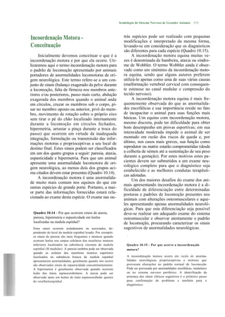 Semiologia do Sistema Nervoso de Grandes Animais      519



Incoordenação Motora -                                           trás espécies pode ser realizado com pequenas
                                                                 modificações e interpretado da mesma forma,
Conceituação                                                     levando-se em consideração que os diagnósticos
                                                                 são diferentes para cada espécie (Quadro 10.15).
     Inicialmente devemos conceituar o que é a                        A incoordenação motora equina muitas ve-
incoordenação motora e por que ela ocorre. Uti-                  zes é denominada de bambeira, ataxia ou síndro-
lizaremos aqui o termo incoordenação motora para                 me de Wobbler. O termo Wobbler ainda é obser-
o padrão de locomoção apresentado por animais                    vado como um sinónimo da incoordenação moto-
portadores de anormalidades locomotoras de ori-                  ra equina, sendo que alguns autores preferem
gem neurológica. Este termo refere-se a um con-                  utilizá-lo apenas como uma de suas várias causas
junto de sinais (balanço exagerado da pelve durante              (malformação vertebral cervical com consequen-
a locomoção, falta de firmeza nos membros ante-                  te estenose no canal medular e compressão do
riores e/ou posteriores, passo mais curto, abdução               tecido nervoso).
exagerada dos membros quando o animal anda                            A incoordenação motora equina é mais fre-
em círculos, cruzar os membros sob o corpo, pi-                  quentemente observada do que as anormalida-
sar no membro oposto ou anterior, pivô do mem-                   des encefálicas e sua importância reside no fato
bro, movimento de rotação sobre o próprio eixo                   de incapacitar o animal para suas funções mais
sem tirar o pé do chão localizado internamente                   básicas. Um equino com incoordenação motora,
durante a locomoção em círculos fechados,                        mesmo discreta, pode ter dificuldade para obter
hipermetria, arrastar a pinça durante a troca do                 bom desempenho em provas esportivas; em sua
passo) que ocorrem em virtude da inadequada                      intensidade moderada impede o animal de ser
integração, formulação ou transmissão das infor-                 montado em razão dos riscos de queda e, por
mações motoras e proprioceptivas a seu local de                  último, nos casos mais graves, sua função como
destino final. Estes sinais podem ser classificados              reprodutor ou matriz estarão comprometidas (desde
em um dos quatro grupos a seguir: paresia, ataxia,               a colheita de sémen até a sustentação de seu peso
espasticidade e hipermetria. Para que um animal                  durante a gestação). Por estes motivos estes pa-
apresente uma anormalidade locomotora de ori-                    cientes devem ser submetidos a um exame neu-
                                                                 rológico completo para que o diagnóstico seja
gem neurológica, ao menos dois dos grupos aci-
                                                                 estabelecido e as melhores condutas terapêuti-
ma citados devem estar presentes (Quadro 10.14).
                                                                 cas adotadas.
     A incoordenação motora é uma anormalida-
                                                                      Um dos maiores desafios do exame dos ani-
de muito mais comum nos equinos do que em
                                                                 mais apresentando incoordenação motora é a di-
outras espécies de grande porte. Portanto, a mai-
                                                                 ficuldade de diferenciação entre determinadas
or parte das informações fornecidas estará rela-                 posturas e padrões de locomoção presentes nos
cionada ao exame desta espécie. O exame nas ou-                  animais com alterações osteomusculares e aque-
                                                                 les apresentando apenas anormalidades neuroló-
                                                                 gicas. Para que esta diferenciação seja possível
 Quadro 10.14 - Por que ocorrem sinais de ataxia,                deve-se realizar um adequado exame do sistema
 paresia, hipermetria e espasticidade em lesões                  osteomuscular e observar atentamente o padrão
 localizadas na medula espinhal?                                 de locomoção, procurando caracterizar os sinais
 Estes sinais ocorrem isoladamente ou associados, de-            sugestivos de anormalidades neurológicas.
 pendendo do local da medula espinhal lesado. Por exemplo:
 os sinais de paresia são mais frequentes e intensos quando        .
 ocorrem lesões nos corpos celulares dos neurônios motores
 inferiores localizados na substância cinzenta da medula           Quadro 10.15 - Por que ocorre a incoordena ção
 espinhal (H medular). A paresia também pode ser observada         motora?
 quando os axônios dos neurônios motores superiores
 localizados na substância branca da medula espinhal               A incoordenação motora ocorre em razão de anorma-
 apresentarem anormalidades, geralmente quando isto ocorre         lidades neurológicas proprioceptivas e motoras que
 são observados sinais de espasticidade concomitantemente.         provocam alterações no padrão normal de locomoção.
 A hipermetria é geralmente observada quando ocorrem               Pode ser provocada por anormalidades encefálicas, medulares
 lesão dos tratos espinocerebelares. A ataxia pode ser             ou no sistema nervoso periférico. A identificação da
 observada tanto em lesões do trato espinocerebelar quanto         presença dos sinais clínicos sugestivos é o primeiro passo
 do vestibuloespinhal.                                             para confirmação do problema e também para o
                                                                   diagnóstico.
 