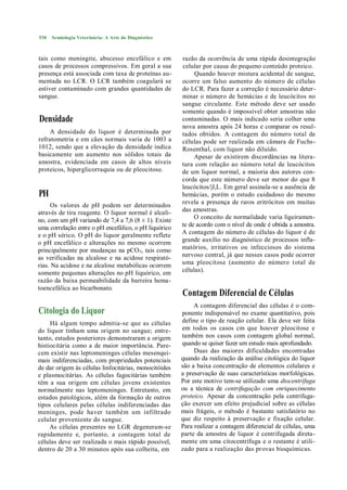 530   Semiologia Veterinária: A Arte do Diagnóstico



tais como meningite, abscesso encefálico e em          razão da ocorrência de uma rápida desintegração
casos de processos compressivos. Em geral a sua        celular por causa do pequeno conteúdo proteico.
presença está associada com taxa de proteínas au-           Quando houver mistura acidental de sangue,
mentada no LCR. O LCR também coagulará se              ocorre um falso aumento do número de células
estiver contaminado com grandes quantidades de         do LCR. Para fazer a correção é necessário deter-
sangue.                                                minar o número de hemácias e de leucócitos no
                                                       sangue circulante. Este método deve ser usado
                                                       somente quando é impossível obter amostras não
Densidade                                              contaminadas. O mais indicado seria colher uma
                                                       nova amostra após 24 horas e comparar os resul-
     A densidade do liquor é determinada por           tados obtidos. A contagem do número total de
refratometria e em cães normais varia de 1003 a        células pode ser realizada em câmara de Fuchs-
1012, sendo que a elevação da densidade indica         Rosenthal, com liquor não diluído.
basicamente um aumento nos sólidos totais da                Apesar de existirem discordâncias na litera-
amostra, evidenciada em casos de altos níveis          tura com relação ao número total de leucócitos
proteicos, hiperglicorraquia ou de pleocitose.         de um liquor normal, a maioria dos autores con-
                                                       corda que este número deve ser menor do que 8
                                                       leucócitos/|J,L. Em geral assinala-se a ausência de
PH                                                     hemácias, porém o estudo cuidadoso do mesmo
     Os valores de pH podem ser determinados           revela a presença de raros eritrócitos em muitas
através de tira reagente. O liquor normal é alcali-    das amostras.
                                                            O conceito de normalidade varia ligeiramen-
no, com um pH variando de 7,4 a 7,6 (8 ± 1). Existe
                                                       te de acordo com o nível de onde é obtida a amostra.
uma correlação entre o pH encefálico, o pH liquórico
e o pH sérico. O pH do liquor geralmente reflete       A contagem do número de células do liquor é de
o pH encefálico e alterações no mesmo ocorrem          grande auxílio no diagnóstico de processos infla-
principalmente por mudanças na pCO 7, tais como        matórios, irritativos ou infecciosos do sistema
as verificadas na alcalose e na acidose respirató-     nervoso central, já que nesses casos pode ocorrer
rias. Na acidose e na alcalose metabólicas ocorrem     uma pleocitose (aumento do número t otal de
somente pequenas alterações no pH liquórico, em        células).
razão da baixa permeabilidade da barreira hema-
toencefálica ao bicarbonato.
                                                       Contagem Diferencial de Células
                                                            A contagem diferencial das células é o com-
Citologia do Liquor                                    ponente indispensável no exame quantitativo, pois
     Há algum tempo admitia-se que as células          define o tipo de reação celular. Ela deve ser feita
do liquor tinham uma origem no sangue; entre-          em todos os casos cm que houver pleocitose e
tanto, estudos posteriores demonstraram a origem       também nos casos com contagem global normal,
histiocitária como a de maior importância. Pare-       quando se quiser fazer um estudo mais aprofundado.
cem existir nas leptomeninges células mesenqui-             Duas das maiores dificuldades encontradas
mais indiferenciadas, com propriedades potenciais      quando da realização da análise citológica do liquor
de dar origem às células linfocitárias, monocitóides   são a baixa concentração de elementos celulares e
e plasmocitárias. As células fagocitárias também       a preservação de suas características morfológicas.
têm a sua origem em células jovens existentes          Por este motivo tem-se utilizado uma dtocentrífuga
normalmente nas leptomeninges. Entretanto, em          ou a técnica de centrifugação com enriquecimento
estados patológicos, além da formação de outros        proteico. Apesar da concentração pela centrifuga-
tipos celulares pelas células indiferenciadas das      ção exercer um efeito prejudicial sobre as células
meninges, pode haver também um infiltrado              mais frágeis, o método é bastante satisfatório no
celular proveniente do sangue.                         que diz respeito à preservação e fixação celular.
     As células presentes no LGR degeneram-se          Para realizar a contagem diferencial de células, uma
rapidamente e, portanto, a contagem total de           parte da amostra de liquor é centrifugada direta-
células deve ser realizada o mais rápido possível,     mente em uma citocentrífuga e o restante é utili-
dentro de 20 a 30 minutos após sua colheita, em        zado para a realização das provas bioquímicas.
 