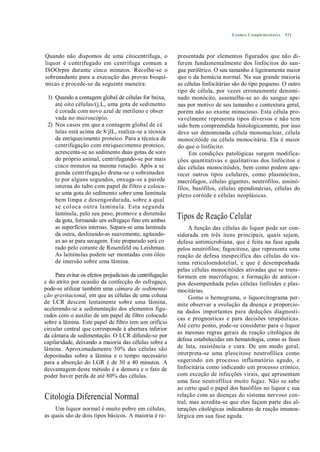 Exames Complementares   531




Quando não dispomos de uma citocentrífuga, o                presentada por elementos figurados que não di-
liquor é centrifugado em centrífuga comum a                 ferem fundamentalmente dos linfócitos do san-
ISOOrpm durante cinco minutos. Recolhe-se o                 gue periférico. O seu tamanho é ligeiramente maior
sobrenadante para a execução das provas bioquí-             que o da hemácia normal. Na sua grande maioria
micas e procede-se da seguinte maneira:                     as células linfocitárias são do tipo pequeno. O outro
                                                            tipo de célula, por vezes erroneamente denomi-
 1) Quando a contagem global de células for baixa,          nado monócito, assemelha-se ao do sangue ape-
    até oito células/(j,L, uma gota de sedimento            nas por motivo de seu tamanho e contextura geral,
    é corada com novo azul de metileno e obser              porém não ao exame minucioso. Esta célula pro-
    vada no microscópio.                                    vavelmente representa tipos diversos e não tem
 2) Nos casos em que a contagem global de cé                sido bem compreendida histologicamente, por isso
    lulas está acima de 8/jlL, realiza-se a técnica         deve ser denominada célula mononuclear, célula
    de enriquecimento proteico. Para a técnica de           monocitóide ou célula monocitária. Ela é maior
    centrifugação com enriquecimento proteico,              do que o linfócito.
    acrescenta-se ao sedimento duas gotas de soro                Em condições patológicas surgem modifica-
    do próprio animal, centrifugando-se por mais            ções quantitativas e qualitativas dos linfócitos e
    cinco minutos na mesma rotação. Após a se               das células monocitóides, bem como podem apa-
    gunda centrifugação drena-se o sobrenadan               recer outros tipos celulares, como plasmócitos,
    te por alguns segundos, enxuga-se a parede              macrófagos, células gigantes, neutrófilos, eosinó-
    interna do tubo com papel de filtro e coloca-           filos, basófilos, células ependimárias, células do
    se uma gota do sedimento sobre uma lamínula             plexo coróide e células neoplásicas.
    bem limpa e desengordurada, sobre a qual
    se coloca outra lamínu la. Esta segunda
    lamínula, pelo seu peso, promove a distensão
    da gota, formando um esfregaço fino em ambas
                                                            Tipos de Reação Celular
    as superfícies internas. Separa-se uma lamínula              A função das células do liquor pode ser con-
    da outra, deslizando-as suavemente, agitando-           siderada em três itens principais, quais sejam,
    as ao ar para secagem. Este preparado será co           defesa antimicrobiana, que é feita na fase aguda
    rado pelo corante de Rosenfeld ou Leishman.             pelos neutrófilos; fagocitose, que representa uma
    As lamínulas podem ser montadas com óleo                reação de defesa inespecífica das células do sis-
    de imersão sobre uma lâmina.                            tema reticuloendotelial, e que é desempenhada
                                                            pelas células monocitóides ativadas que se trans-
     Para evitar os efeitos prejudiciais da centrifugação   formam em macrófagos; e formação de anticor-
e do atrito por ocasião da confecção do esfregaço,          pos desempenhada pelas células linfóides e plas-
pode-se utilizar também uma câmara de sedimenta-            mocitárias.
ção gravitacional, em que as células de uma coluna               Gomo o hemograma, o liquorcitograma per-
de LCR descem lentamente sobre uma lâmina,                  mite observar a evolução da doença e proporcio-
acelerando-se a sedimentação dos elementos figu-            na dados importantes para deduções diagnosti-
rados com o auxílio de um papel de filtro colocado
                                                            cas e prognosticas e para decisões terapêuticas.
sobre a lâmina. Este papel de filtro tem um orifício
                                                            Até certo ponto, pode-se considerar para o liquor
circular central que corresponde à abertura inferior
                                                            as mesmas regras gerais da reação citológica de
da câmara de sedimentação. O LCR difunde-se por
capilaridade, deixando a maioria das células sobre a        defesa estabelecidas em hematologia, como as fases
lâmina. Aproximadamente 50% das células são                 de luta, resistência e cura. De um modo geral,
depositadas sobre a lâmina e o tempo necessário             interpreta-se uma pleocitose neutrofílica como
para a absorção do LGR é de 30 a 40 minutos. A              sugerindo um processo inflamatório agudo, e
desvantagem deste método é a demora e o fato de             linfocitária como indicando um processo crónico,
poder haver perda de até 80% das células.                   com exceção de infecções virais, que apresentam
                                                            uma fase neutrofílica muito fugaz. Não se sabe
                                                            ao certo qual o papel dos basófilos no liquor c sua
Citologia Diferencial Normal                                relação com as doenças do sistema nervoso cen-
                                                            tral, mas acredita-se que eles façam parte das al-
    Um liquor normal é muito pobre em células,              terações citológicas indicadoras de reação imunoa-
as quais são de dois tipos básicos. A maioria é re-         lérgica em sua fase aguda.
 