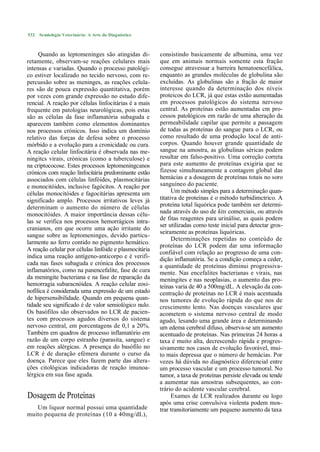 532   Semiologia Veterinária: A Arte do Diagnóstico



     Quando as leptomeninges são atingidas di-          consistindo basicamente de albumina, uma vez
retamente, observam-se reações celulares mais           que em animais normais somente esta fração
intensas e variadas. Quando o processo patológi-        consegue atravessar a barreira hematoencefálica,
co estiver localizado no tecido nervoso, com re-        enquanto as grandes moléculas de globulina são
percussão sobre as meninges, as reações celula-         excluídas. As globulinas são a fração de maior
res são de pouca expressão quantitativa, porém          interesse quando da determinação dos níveis
por vezes com grande expressão no estudo dife-          proteicos do LCR, já que estas estão aumentadas
rencial. A reação por células linfocitárias é a mais    em processos patológicos do sistema nervoso
frequente em patologias neurológicas, pois estas        central. As proteínas estão aumentadas cm pro-
são as células da fase inflamatória subaguda e          cessos patológicos em razão de uma alteração da
aparecem também como elementos dominantes               permeabilidade capilar que permite a passagem
nos processos crónicos. Isso indica um domínio          de todas as proteínas do sangue para o LCR, ou
relativo das forças de defesa sobre o processo          como resultado de uma produção local de anti-
mórbido e a evolução para a cronicidadc ou cura.        corpos. Quando houver grande quantidade de
A reação celular linfocitária é observada nas me-       sangue na amostra, as globulinas séricas podem
ningitcs virais, crónicas (como a tuberculose) e        resultar em falso-positivo. Uma correção correta
na criptococose. Estes processos leptomeningcanos       para este aumento de proteínas exigiria que se
crónicos com reação linfocitária predominante estão     fizesse simultaneamente a contagem global das
associados com células linfóides, plasmocitárias        hemácias e a dosagem de proteínas totais no soro
e monocitóides, inclusive fagócitos. A reação por       sanguíneo do paciente.
células monocitóides e fagocitárias apresenta um              Um método simples para a determinação quan-
significado amplo. Processos irritativos leves já       titativa de proteínas é o método turbidimctrico. A
determinam o aumento do número de células               proteína total liquórica pode também ser determi-
monocitóides. A maior importância dessas célu-          nada através do uso de kits comerciais, ou através
                                                        de fitas reagentes para urinálise, as quais podem
las se verifica nos processos hemorrágicos intra-
                                                        ser utilizadas como teste inicial para detectar gros-
cranianos, em que ocorre uma ação irritante do
                                                        seiramente as proteínas liquóricas.
sangue sobre as leptomeninges, devido particu-
                                                              Determinações repetidas no conteúdo de
larmente ao ferro contido no pigmento hemático.
                                                        proteínas do LCR podem dar uma informação
A reação celular por células linfóide e plasmocitária
                                                        confiável com relação ao progresso de uma con-
indica uma reação antígeno-anticorpo e é verifi-        dição inflamatória. Se a condição começa a ceder,
cada nas fases subaguda e crónica dos processos         a quantidade de proteínas diminui progressiva-
inflamatórios, como na panencefalite, fase de cura      mente. Nas encefalites bacterianas e virais, nas
da meningite bacteriana e na fase de reparação da       meningites e nas neoplasias, o aumento das pro-
hemorragia subaracnóidea. A reação celular eosi-        teínas varia de 40 a 500mg/dL. A elevação da con-
nofílica é considerada uma expressão de um estado       centração de proteínas no LCR é mais acentuada
de hipersensibilidade. Quando em pequena quan-          nos tumores de evolução rápida do que nos de
tidade seu significado é de valor semiológico nulo.     crescimento lento. Nas doenças vasculares que
Os basófilos são observados no LCR de pacien-           acometem o sistema nervoso central de modo
tes com processos agudos diversos do sistema            agudo, lesando uma grande área e determinando
nervoso central, em porcentagens de 0,1 a 20%.          um edema cerebral difuso, observa-se um aumento
Também em quadros de processo inflamatório em           acentuado de proteínas. Nas primeiras 24 horas a
razão de um corpo estranho (parasita, sangue) e         taxa é muito alta, decrescendo rápida e progres-
em reações alérgicas. A presença do basófilo no         sivamente nos casos de evolução favorável, mui-
LCR é de duração efémera durante o curso da             to mais depressa que o número de hemácias. Por
doença. Parece que eles fazem parte das altera-         vezes há dúvida no diagnóstico diferencial entre
ções citológicas indicadoras de reação imunoa-          um processo vascular e um processo tumoral. No
lérgica em sua fase aguda.                              tumor, a taxa de proteínas persiste elevada ou tende
                                                        a aumentar nas amostras subsequentes, ao con-
                                                        trário do acidente vascular cerebral.
Dosagem de Proteínas                                          Exames de LCR realizados durante ou logo
                                                        após uma crise convulsiva violenta podem mos-
   Um liquor normal possui uma quantidade               trar transitoriamente um pequeno aumento da taxa
muito pequena de proteínas (10 a 40mg/dL),
 