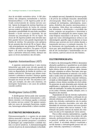 534   Semiologia Veterinária: A Arte do Diagnóstico



dcm da atividade enzimática sérica. A GK plas-        de condução nervosa), chamada de eletromurografia,
mática não ultrapassa normalmente a barreira          e de provas de avaliação muscular, denominada
hematoencefálica e a CK liquórica pode ser de-        eletromiografia. Desta forma, é possível fazer a
rivada exclusivamente do sistema nervoso cen-         avaliação de mielopatias, radiculopatias, neuro-
tral. Apesar da dosagem de enzimas liquóricas ser     patias, distúrbios das junções neuromusculares e
útil no estabelecimento de lesões do sistema          de miopatias. Além disso, tais avaliações permi-
nervoso central, os achados de valores normais não    tem determinar a distribuição e severidade das
descartam a possibilidade de uma lesão encefálica.    lesões, estipular um prognóstico e determinar a
Quando o tecido nervoso é destruído, há um            necessidade de realizações de outros exames, tais
aumento na concentração de CK no liquor. Os           como biópsias musculares e de nervos. Na reali-
níveis de CK liquórica podem estar elevados tam-      zação dos testes eletrodiagnósticos utiliza-se um
bém quando houver uma grande degeneração da           eletromiógrafo, aparelho capaz de detectar as trocas
bainha de mielina. Em pacientes com epilepsia         elétricas que ocorrem em nível celular durante a
há um aumento dos níveis de CK no liquor, obser-      transmissão nervosa e a contração muscular. Es-
vado principalmente nas primeiras 48 horas após       tes fenómenos são transformados em sinais elé-
o último episódio convulsivo. Em gatos a CK do        tricos que, após amplificações, são registrados na
liquor c de auxílio no diagnóstico de toxoplas-       tela de um osciloscópio e transformados em on-
mose e peritonite infecciosa felina, doenças nas      das sonoras, audíveis através de alto-falantes.
quais os níveis enzimáticos são elevados.

                                                      ELETROMIOGRAFIA
Aspartato Aminotransferase (AST)                      O objetivo da eletromiografia (EMG) é demonstrar
     A aspartato aminotransferase é uma enzima        alterações qualitativas e quantitativas na atividade
intracelular que pode estar elevada quando de         elétrica de um músculo em repouso, após a estimu-
processos patológicos do sistema nervoso central,     lação elétrica direta ou indireta ou, ainda, durante
como na degeneração da bainha de mielina e em         ativação voluntária ou reflexa. Para tanto, uma agu-
estados convulsivos. Doenças que afetam croni-        lha é inserida diretamente no músculo a ser exami-
camente a substância cinzenta e doenças agudas        nado e usada como um eletrodo exploratório, a fim
c extensas do sistema nervoso central podem causar    de avaliar a atividade elétrica muscular intrínseca,
elevação nos níveis de AST. Ela encontra-se ele-      enviando ao eletromiógrafo sinais elétricos que corres-
vada, por exemplo, em cães com cinomose, em           pondem a trocas iônicas ocorridas em nível celular.
meningites bacterianas e em casos de acidente         Os potenciais de ação detectados pelo eletrodo são
vascular cerebral.                                    amplificados e registrados na tela do osciloscópio,
                                                      onde são analisados. Na análise dos potenciais leva-
                                                      se em conta o formato, tamanho, duração, som e a
Desidrogenase Láctica (LDH)                           frequência dos mesmos.
                                                           Dependendo do tipo de eletrodo exploratório
     A desidrogenase láctica pode estar aumenta-
da em doenças que afetam cronicamente a subs-         utilizado, é necessária também a utilização de um
tância cinzenta e em doenças agudas e extensas        eletrodo referência e um terra. Os sítios para apli-
do sistema nervoso central. Ela aparece aumen-        cação dos eletrodos exploratórios são os pontos
tada nos casos de meningite bacteriana, neopla-       dentro dos músculos associados com uma alta
sias, hemorragia subaracnóide e infarto cerebral.     densidade de terminais motores nervosos (pontos
                                                      motores) ou pontos sobre nervos motores. A dis-
                                                      tribuição dos pontos motores da maioria dos mús-
ELETRONEUROMIOGRAFIA                                  culos em cães já foi mapeada por vários autores.
                                                           Para se obter amostras representativas, a agulha
Eletroneuromiografia é o registro da atividade        deve ser inserida em vários sítios dentro de cada
elétrica muscular e nervosa. É um tipo de eletro-     músculo, preferencialmente na porção central e,
diagnóstico que permite pesquisar a existência        se possível, também em seus segmentos proxi-
de patologias que comprometem a unidade mo-           mal e distai. A atividade elétrica visualizada e
tora e os nervos sensitivos. A eletroneuromiografia   ouvida durante a eletromiografia possui três ori-
consiste de provas de neurocondução (velocidade       gens: induzida, espontânea e voluntária.
 