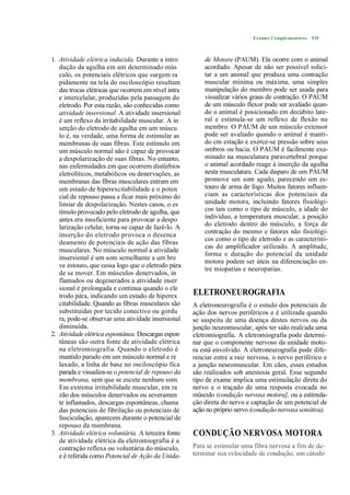 Exames Complementares 535



1. Atividade elétrica induzida. Durante a intro          de Motora (PAUM). Ela ocorre com o animal
   dução da agulha em um determinado mús                 acordado. Apesar de não ser possível solici-
   culo, os potenciais elétricos que surgem ra           tar a um animal que produza uma contração
   pidamente na tela do osciloscópio resultam            muscular mínima ou máxima, uma simples
   das trocas elétricas que ocorrem em nível intra       manipulação do membro pode ser usada para
   e intercelular, produzidas pela passagem do           visualizar vários graus de contração. O PAUM
   eletrodo. Por esta razão, são conhecidas como         de um músculo flexor pode ser avaliado quan-
   atividade insersional. A atividade insersional        do o animal é posicionado em decúbito late-
   é um reflexo da irritabilidade muscular. A in         ral e estimula-se um reflexo de flexão no
   serção do eletrodo de agulha em um múscu              membro. O PAUM de um músculo extensor
   lo é, na verdade, uma forma de estimular as           pode ser avaliado quando o animal é manti-
   membranas de suas fibras. Este estímulo em            do cm estação e exerce-se pressão sobre seus
   um músculo normal não é capaz de provocar             ombros ou bacia. O PAUM é facilmente exa-
   a despolarização de suas fibras. No entanto,          minado na musculatura paravertebral porque
   nas enfermidades em que ocorrem distúrbios            o animal acordado reage à inserção da agulha
   eletrolíticos, metabólicos ou denervações, as         nesta musculatura. Cada disparo de um PAUM
   membranas das fibras musculares entram em             promove um som agudo, parecendo um es-
   um estado de hiperexcitabilidade e o poten            touro de arma de fogo. Muitos fatores influen-
   cial de repouso passa a ficar mais próximo do         ciam as características dos potenciais da
   limiar de despolarização. Nestes casos, o es          unidade motora, incluindo fatores fisiológi-
   tímulo provocado pelo eletrodo de agulha, que         cos tais como o tipo de músculo, a idade do
   antes era insuficiente para provocar a despo          indivíduo, a temperatura muscular, a posição
   larização celular, torna-se capaz de fazê-lo. A       do eletrodo dentro do músculo, a força de
   inserção do eletrodo provoca o desenca                contração do mesmo e fatores não fisiológi-
                                                         cos como o tipo de eletrodo e as característi-
   deamento de potenciais de ação das fibras
                                                         cas do amplificador utilizado. A amplitude,
   musculares. No músculo normal a atividade
                                                         forma e duração do potencial da unidade
   insersional é um som semelhante a um bre
                                                         motora podem ser úteis na diferenciação en-
   ve estouro, que cessa logo que o eletrodo pára
                                                         tre miopatias e neuropatias.
   de se mover. Em músculos denervados, in
   flamados ou degenerados a atividade inser
   sional é prolongada e continua quando o ele
   trodo pára, indicando um estado de hiperex        ELETRONEUROGRAFIA
   citabilidade. Quando as fibras musculares são     A eletroneurografia é o estudo dos potenciais de
   substituídas por tecido conectivo ou gordu        ação dos nervos periféricos e é utilizada quando
   ra, pode-se observar uma atividade insersional    se suspeita de uma doença destes nervos ou da
   diminuída.                                        junção neuromuscular, após ter sido reali/ada uma
2. Atividade elétrica espontânea. Descargas espon    eletromiografia. A eletromiografia pode determi-
   tâneas são outra fonte de atividade elétrica      nar que o componente nervoso da unidade moto-
   na eletromiografia. Quando o eletrodo é           ra está envolvido. A eletroneurografia pode dife-
   mantido parado em um músculo normal e re          renciar entre a raiz nervosa, o nervo periférico e
   laxado, a linha de base no osciloscópio fica      a junção neuromuscular. Em cães, esses estudos
   parada e visualiza-se o potencial de repouso da   são realizados sob anestesia geral. Esse segundo
   membrana, sem que se escute nenhum som.           tipo de exame implica uma estimulação direta do
   Em extrema irritabilidade muscular, em ra         nervo e o traçado de uma resposta evocada no
   zão dos músculos denervados ou severamen          músculo (condução nervosa motora], ou a estimula-
   te inflamados, descargas espontâneas, chama       ção direta do nervo e captação de um potencial de
   das potenciais de fibrilação ou potenciais de     ação no próprio nervo (condução nervosa sensitiva).
   fasciculação, aparecem durante o potencial de
   repouso da membrana.
3. Atividade elétrica voluntária. A terceira fonte   CONDUÇÃO NERVOSA MOTORA
   de atividade elétrica da eletromiografia é a
   contração reflexa ou voluntária do músculo,       Para se estimular uma fibra nervosa a fim de de-
   e é referida como Potencial de Ação da Unida-     terminar sua velocidade de condução, um cátodo
 
