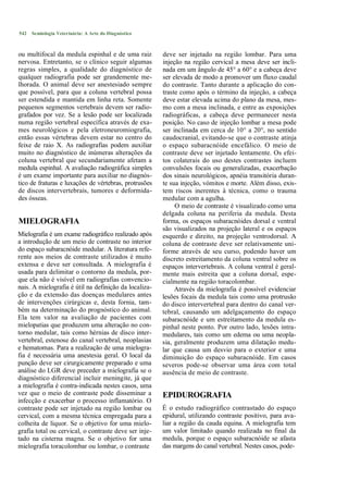 542   Semiologia Veterinária: A Arte do Diagnóstico



ou multifocal da medula espinhal e de uma raiz         deve ser injetado na região lombar. Para uma
nervosa. Entretanto, se o clínico seguir algumas       injeção na região cervical a mesa deve ser incli-
regras simples, a qualidade do diagnóstico de          nada em um ângulo de 45° a 60° e a cabeça deve
qualquer radiografia pode ser grandemente me-          ser elevada de modo a promover um fluxo caudal
lhorada. O animal deve ser anestesiado sempre          do contraste. Tanto durante a aplicação do con-
que possível, para que a coluna vertebral possa        traste como após o término da injeção, a cabeça
ser estendida e mantida em linha reta. Somente         deve estar elevada acima do plano da mesa, mes-
pequenos segmentos vertebrais devem ser radio-         mo com a mesa inclinada, e entre as exposições
grafados por vez. Se a lesão pode ser localizada       radiográficas, a cabeça deve permanecer nesta
numa região vertebral específica através de exa-       posição. No caso de injeção lombar a mesa pode
mes neurológicos e pela eletroneuromiografia,          ser inclinada em cerca de 10° a 20°, no sentido
então essas vértebras devem estar no centro do         caudocranial, evitando-se que o contraste atinja
feixe de raio X. As radiografias podem auxiliar        o espaço subaracnóide encefálico. O meio de
muito no diagnóstico de inúmeras alterações da         contraste deve ser injetado lentamente. Os efei-
coluna vertebral que secundariamente afetam a          tos colaterais do uso destes contrastes incluem
medula espinhal. A avaliação radiográfica simples      convulsões focais ou generalizadas, exacerbação
é um exame importante para auxiliar no diagnós-        dos sinais neurológicos, apnéia transitória duran-
tico de fraturas e luxações de vértebras, protrusões   te sua injeção, vómitos e morte. Além disso, exis-
de discos intervertebrais, tumores e deformida-        tem riscos inerentes à técnica, como o trauma
des ósseas.                                            medular com a agulha.
                                                            O meio de contraste é visualizado como uma
                                                       delgada coluna na periferia da medula. Desta
MIELOGRAFIA                                            forma, os espaços subaracnóides dorsal e ventral
                                                       são visualizados na projeção lateral e os espaços
Mielografia é um exame radiográfíco realizado após     esquerdo e direito, na projeção ventrodorsal. A
a introdução de um meio de contraste no interior       coluna de contraste deve ser relativamente uni-
do espaço subaracnóide medular. A literatura refe-     forme através de seu curso, podendo haver um
rente aos meios de contraste utilizados é muito        discreto estreitamento da coluna ventral sobre os
extensa e deve ser consultada. A mielografia é         espaços intervertebrais. A coluna ventral é geral-
usada para delimitar o contorno da medula, por-        mente mais estreita que a coluna dorsal, espe-
que ela não é visível em radiografias convencio-       cialmente na região toracolombar.
nais. A mielografia é útil na definição da localiza-        Através da mielografia é possível evidenciar
ção e da extensão das doenças medulares antes          lesões focais da medula tais como uma protrusão
de intervenções cirúrgicas e, desta fornia, tam-       do disco intervertebral para dentro do canal ver-
bém na determinação do prognóstico do animal.          tebral, causando um adelgaçamento do espaço
Ela tem valor na avaliação de pacientes com            subaracnóide e um estreitamento da medula es-
mielopatias que produzem uma alteração no con-         pinhal neste ponto. Por outro lado, lesões intra-
torno medular, tais como hérnias de disco inter-       medulares, tais como um edema ou uma neopla-
vertebral, estenose do canal vertebral, neoplasias     sia, geralmente produzem uma dilatação medu-
e hematomas. Para a realização de uma mielogra-        lar que causa um desvio para o exterior e uma
fia é necessária uma anestesia geral. O local da       diminuição do espaço subaracnóide. Em casos
punção deve ser cirurgicamente preparado e uma         severos pode-se observar uma área com total
análise do LGR deve preceder a mielografia se o        ausência de meio de contraste.
diagnóstico diferencial incluir meningite, já que
a mielografia é contra-indicada nestes casos, uma
vez que o meio de contraste pode disseminar a          EPIDUROGRAFIA
infecção e exacerbar o processo inflamatório. O
contraste pode ser injetado na região lombar ou        É o estudo radiográfico contrastado do espaço
cervical, com a mesma técnica empregada para a         epidural, utilizando contraste positivo, para ava-
colheita de liquor. Se o objetivo for uma mielo-       liar a região da cauda equina. A mielografia tem
grafia total ou cervical, o contraste deve ser inje-   um valor limitado quando realizada no final da
tado na cisterna magna. Se o objetivo for uma          medula, porque o espaço subaracnóide se afasta
mielografia toracolombar ou lombar, o contraste        das margens do canal vertebral. Nestes casos, pode-
 