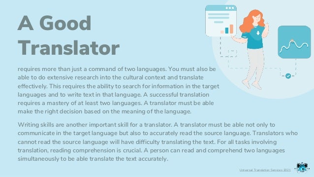A Good
Translator
requires more than just a command of two languages. You must also be
able to do extensive research into the cultural context and translate
effectively. This requires the ability to search for information in the target
languages and to write text in that language. A successful translation
requires a mastery of at least two languages. A translator must be able
make the right decision based on the meaning of the language.
Universal Translation Services 2021
Writing skills are another important skill for a translator. A translator must be able not only to
communicate in the target language but also to accurately read the source language. Translators who
cannot read the source language will have difficulty translating the text. For all tasks involving
translation, reading comprehension is crucial. A person can read and comprehend two languages
simultaneously to be able translate the text accurately.
 