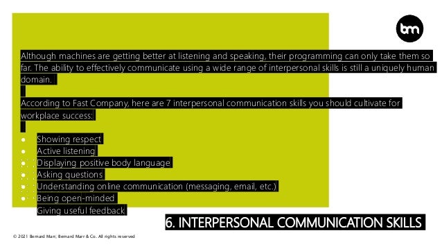 © 2021 Bernard Marr, Bernard Marr & Co. All rights reserved
6. INTERPERSONAL COMMUNICATION SKILLS
Although machines are getting better at listening and speaking, their programming can only take them so
far. The ability to effectively communicate using a wide range of interpersonal skills is still a uniquely human
domain.
According to Fast Company, here are 7 interpersonal communication skills you should cultivate for
workplace success:
● Showing respect
● Active listening
● Displaying positive body language
● Asking questions
● Understanding online communication (messaging, email, etc.)
● Being open-minded
● Giving useful feedback
 