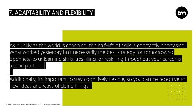 © 2021 Bernard Marr, Bernard Marr & Co. All rights reserved
7. ADAPTABILITY AND FLEXIBILITY
As quickly as the world is changing, the half-life of skills is constantly decreasing.
What worked yesterday isn’t necessarily the best strategy for tomorrow, so
openness to unlearning skills, upskilling, or reskilling throughout your career is
also important.
Additionally, it’s important to stay cognitively flexible, so you can be receptive to
new ideas and ways of doing things.
 