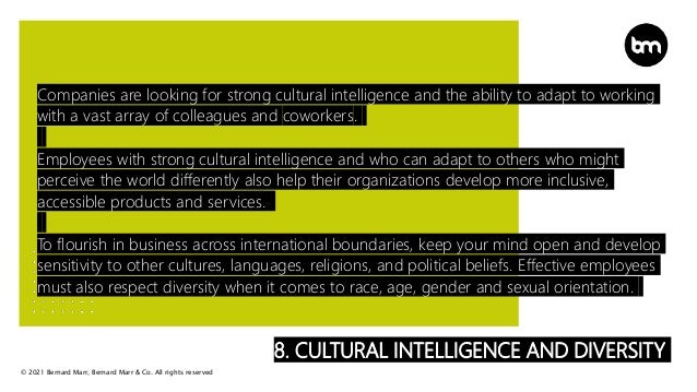 © 2021 Bernard Marr, Bernard Marr & Co. All rights reserved
8. CULTURAL INTELLIGENCE AND DIVERSITY
Companies are looking for strong cultural intelligence and the ability to adapt to working
with a vast array of colleagues and coworkers.
Employees with strong cultural intelligence and who can adapt to others who might
perceive the world differently also help their organizations develop more inclusive,
accessible products and services.
To flourish in business across international boundaries, keep your mind open and develop
sensitivity to other cultures, languages, religions, and political beliefs. Effective employees
must also respect diversity when it comes to race, age, gender and sexual orientation.
 