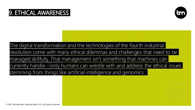 © 2021 Bernard Marr, Bernard Marr & Co. All rights reserved
9. ETHICAL AWARENESS
The digital transformation and the technologies of the fourth industrial
revolution come with many ethical dilemmas and challenges that need to be
managed skillfully. That management isn’t something that machines can
currently handle – only humans can wrestle with and address the ethical issues
stemming from things like artificial intelligence and genomics.
 