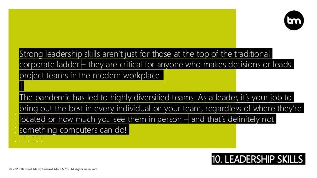 © 2021 Bernard Marr, Bernard Marr & Co. All rights reserved
10. LEADERSHIP SKILLS
Strong leadership skills aren’t just for those at the top of the traditional
corporate ladder – they are critical for anyone who makes decisions or leads
project teams in the modern workplace.
The pandemic has led to highly diversified teams. As a leader, it’s your job to
bring out the best in every individual on your team, regardless of where they’re
located or how much you see them in person – and that’s definitely not
something computers can do!
 