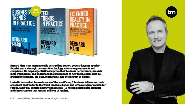 © 2021 Bernard Marr , Bernard Marr & Co. All rights reserved
Bernard Marr is an internationally best-selling author, popular keynote speaker,
futurist, and a strategic business & technology advisor to governments and
companies. He helps organisations improve their business performance, use data
more intelligently, and understand the implications of new technologies such as
artificial intelligence, big data, blockchains, and the Internet of Things.
LinkedIn has ranked Bernard as one of the world’s top 5 business influencers. He is
a frequent contributor to the World Economic Forum and writes a regular column for
Forbes. Every day Bernard actively engages his 1.5 million social media followers
and shares content that reaches millions of readers.
 