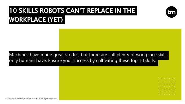 © 2021 Bernard Marr, Bernard Marr & Co. All rights reserved
Machines have made great strides, but there are still plenty of workplace skills
only humans have. Ensure your success by cultivating these top 10 skills.
10 SKILLS ROBOTS CAN’T REPLACE IN THE
WORKPLACE (YET)
 