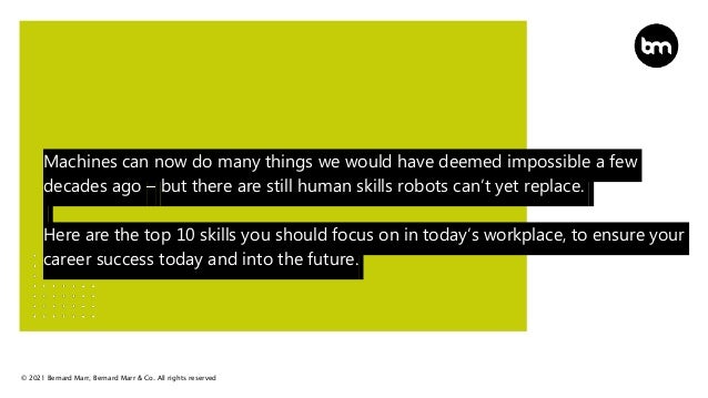 © 2021 Bernard Marr, Bernard Marr & Co. All rights reserved
Machines can now do many things we would have deemed impossible a few
decades ago – but there are still human skills robots can’t yet replace.
Here are the top 10 skills you should focus on in today’s workplace, to ensure your
career success today and into the future.
 