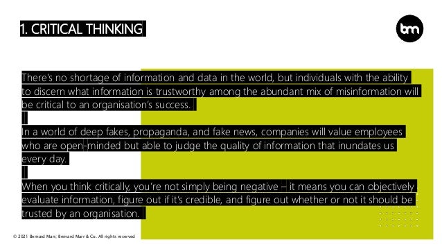 © 2021 Bernard Marr, Bernard Marr & Co. All rights reserved
1. CRITICAL THINKING
There’s no shortage of information and data in the world, but individuals with the ability
to discern what information is trustworthy among the abundant mix of misinformation will
be critical to an organisation’s success.
In a world of deep fakes, propaganda, and fake news, companies will value employees
who are open-minded but able to judge the quality of information that inundates us
every day.
When you think critically, you’re not simply being negative – it means you can objectively
evaluate information, figure out if it’s credible, and figure out whether or not it should be
trusted by an organisation.
 