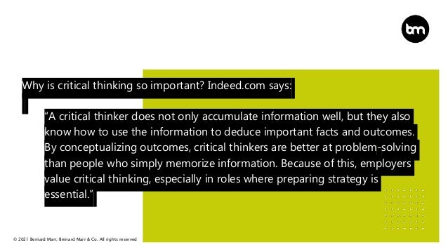 © 2021 Bernard Marr, Bernard Marr & Co. All rights reserved
Why is critical thinking so important? Indeed.com says:
“A critical thinker does not only accumulate information well, but they also
know how to use the information to deduce important facts and outcomes.
By conceptualizing outcomes, critical thinkers are better at problem-solving
than people who simply memorize information. Because of this, employers
value critical thinking, especially in roles where preparing strategy is
essential.”
 