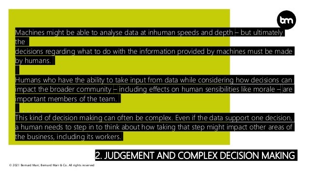 © 2021 Bernard Marr, Bernard Marr & Co. All rights reserved
2. JUDGEMENT AND COMPLEX DECISION MAKING
Machines might be able to analyse data at inhuman speeds and depth – but ultimately
the
decisions regarding what to do with the information provided by machines must be made
by humans.
Humans who have the ability to take input from data while considering how decisions can
impact the broader community – including effects on human sensibilities like morale – are
important members of the team.
This kind of decision making can often be complex. Even if the data support one decision,
a human needs to step in to think about how taking that step might impact other areas of
the business, including its workers.
 