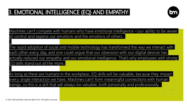 © 2021 Bernard Marr, Bernard Marr & Co. All rights reserved
3. EMOTIONAL INTELLIGENCE (EQ) AND EMPATHY
Machines can’t compete with humans who have emotional intelligence – our ability to be aware
of, control and express our emotions and the emotions of others.
The rapid adoption of social and mobile technology has transformed the way we interact with
each other every day, and one could argue that our obsession with our digital devices has
actually reduced our empathy and our emotional intelligence. That’s why employees with strong
EQ skills stand out all the more.
As long as there are humans in the workplace, EQ skills will be valuable, because they impact
every single interaction we have. Machines can’t form meaningful connections with human
beings, so this is a skill that will always be valuable, both personally and professionally.
 